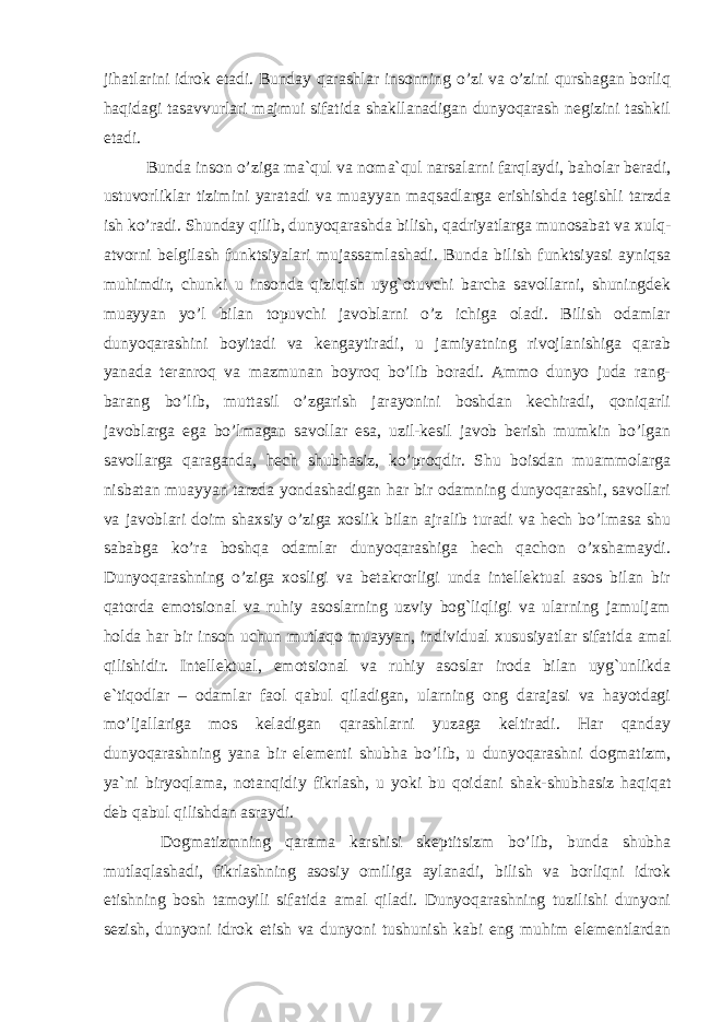 jihatlarini idrok etadi. Bunday qarashlar insonning o’zi va o’zini qurshagan borliq haqidagi tasavvurlari majmui sifatida shakllanadigan dunyoqarash negizini tashkil etadi. Bunda inson o’ziga ma`qul va noma`qul narsalarni farqlaydi, baholar beradi, ustuvorliklar tizimini yaratadi va muayyan maqsadlarga erishishda tegishli tarzda ish ko’radi. Shunday qilib, dunyoqarashda bilish, qadriyatlarga munosabat va xulq- atvorni belgilash funktsiyalari mujassamlashadi. Bunda bilish funktsiyasi ayniqsa muhimdir, chunki u insonda qiziqish uyg`otuvchi barcha savollarni, shuningdek muayyan yo’l bilan topuvchi javoblarni o’z ichiga oladi. Bilish odamlar dunyoqarashini boyitadi va kengaytiradi, u jamiyatning rivojlanishiga qarab yanada teranroq va mazmunan boyroq bo’lib boradi. Ammo dunyo juda rang- barang bo’lib, muttasil o’zgarish jarayonini boshdan kechiradi, qoniqarli javoblarga ega bo’lmagan savollar esa, uzil-kesil javob berish mumkin bo’lgan savollarga qaraganda, hech shubhasiz, ko’proqdir. Shu boisdan muammolarga nisbatan muayyan tarzda yondashadigan har bir odamning dunyoqarashi, savollari va javoblari doim shaxsiy o’ziga xoslik bilan ajralib turadi va hech bo’lmasa shu sababga ko’ra boshqa odamlar dunyoqarashiga hech qachon o’xshamaydi. Dunyoqarashning o’ziga xosligi va betakrorligi unda intellektual asos bilan bir qatorda emotsional va ruhiy asoslarning uzviy bog`liqligi va ularning jamuljam holda har bir inson uchun mutlaqo muayyan, individual xususiyatlar sifatida amal qilishidir. Intellektual, emotsional va ruhiy asoslar iroda bilan uyg`unlikda e`tiqodlar – odamlar faol qabul qiladigan, ularning ong darajasi va hayotdagi mo’ljallariga mos keladigan qarashlarni yuzaga keltiradi. Har qanday dunyoqarashning yana bir elementi shubha bo’lib, u dunyoqarashni dogmatizm, ya`ni biryoqlama, notanqidiy fikrlash, u yoki bu qoidani shak-shubhasiz haqiqat deb qabul qilishdan asraydi. Dogmatizmning qarama karshisi skeptitsizm bo’lib, bunda shubha mutlaqlashadi, fikrlashning asosiy omiliga aylanadi, bilish va borliqni idrok etishning bosh tamoyili sifatida amal qiladi. Dunyoqarashning tuzilishi dunyoni sezish, dunyoni idrok etish va dunyoni tushunish kabi eng muhim elementlardan 