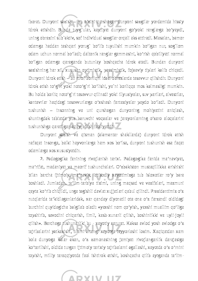 iborat. Dunyoni sezish – bu o’zini qurshagan dunyoni sezgilar yordamida hissiy idrok etishdir. Bunda tuyg`ular, kayfiyat dunyoni go’yoki ranglarga bo’yaydi, uning obrazini sub`ektiv, sof individual sezgilar orqali aks ettiradi. Masalan, bemor odamga haddan tashqari yorug` bo’lib tuyulishi mumkin bo’lgan nur, sog`lom odam uchun normal bo’ladi; daltonik ranglar gammasini, ko’rish qobiliyati normal bo’lgan odamga qaraganda butunlay boshqacha idrok etadi. Bundan dunyoni sezishning har xil, xususan optimistik, pessimistik, fojeaviy tiplari kelib chiqadi. Dunyoni idrok etish – bu atrof borliqni ideal obrazlarda tasavvur qilishdir. Dunyoni idrok etish to’g`ri yoki noto’g`ri bo’lishi, ya`ni borliqqa mos kelmasligi mumkin. Bu holda borliq noto’g`ri tasavvur qilinadi yoki illyuziyalar, suv parilari, alvastilar, kentavrlar haqidagi tasavvurlarga o’xshash fantaziyalar paydo bo’ladi. Dunyoni tushunish – insonning va uni qurshagan dunyoning mohiyatini aniqlash, shuningdek tabiatda yuz beruvchi voqealar va jarayonlarning o’zaro aloqalarini tushunishga qaratilgan aqliy-bilish faoliyatidir. Dunyoni sezish va qisman (elementar shakllarda) dunyoni idrok etish nafaqat insonga, balki hayvonlarga ham xos bo’lsa, dunyoni tushunish esa faqat odamlarga xos xususiyatdir. 2. Pedagogika fanining rivojlanish tarixi. Pedagogika fanida ma’naviyat, ma’rifat, madaniyat va maorif tushunchalari. O’zbekiston mustaqillikka erishishi bilan barcha ijtimoiy, ma’naviy, iqtisodiy xayotimizga tub isloxotlar ro’y bera boshladi. Jumladan, ta’lim-tarbiya tizimi, uning maqsad va vazifalari, mazmuni qayta ko’rib chiqildi, unga tegishli davlat xujjatlari qabul qilindi. Prezidentimiz o’z nutqlarida ta’kidlaganlaridek, xar qanday diyonatli ota-ona o’z farzandi oldidagi burchini quyidagicha belgilab oladi: «yaxshi nom qo’yish, yaxshi muallim qo’liga topshirib, savodini chiqarish, ilmli, kasb-xunarli qilish, boshiniikki va uyli-joyli qilish». Barchaga tushunarliki bu - xayotiy zarurat. Keksa avlod yosh avlodga o’z tajribalarini yetkazishi, ularni ertangi xayotga tayyorlashi lozim. Xaqiqatdan xam bola dunyoga kelar ekan, o’z zamonasining jamiyat rivojlanganlik darajasiga ko’tarilishi, oldida turgan ijtimoiy tarixiy tajribalarni egallashi, xayotda o’z o’rnini topishi, milliy taraqqiyotda faol ishtirok etishi, boshqacha qilib aytganda ta’lim- 