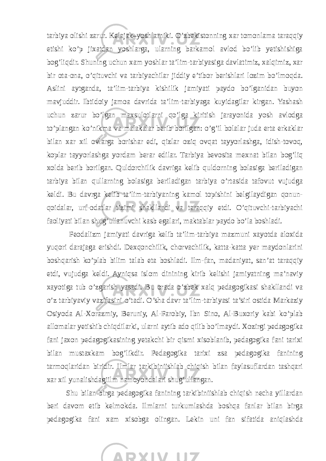 tarbiya olishi zarur. Kelajak–yoshlarniki. O’zbekistonning xar tomonlama taraqqiy etishi ko’p jixatdan yoshlarga, ularning barkamol avlod bo’lib yetishishiga bog’liqdir. Shuning uchun xam yoshlar ta’lim-tarbiyasiga davlatimiz, xalqimiz, xar bir ota-ona, o’qituvchi va tarbiyachilar jiddiy e’tibor berishlari lozim bo’lmoqda. Aslini aytganda, ta’lim-tarbiya kishilik jamiyati paydo bo’lganidan buyon mavjuddir. Ibtidoiy jamoa davrida ta’lim-tarbiyaga kuyidagilar kirgan. Yashash uchun zarur bo’lgan maxsulotlarni qo’lga kiritish jarayonida yosh avlodga to’plangan ko’nikma va malakalar berib borilgan: o’g’il bolalar juda erta erkaklar bilan xar xil ovlarga borishar edi, qizlar oziq ovqat tayyorlashga, idish-tovoq, koplar tayyorlashga yordam berar edilar. Tarbiya bevosita mexnat bilan bog’liq xolda berib borilgan. Quldorchilik davriga kelib quldorning bolasiga beriladigan tarbiya bilan qullarning bolasiga beriladigan tarbiya o’rtasida tafovut vujudga keldi. Bu davrga kelib ta’lim-tarbiyaning kamol topishini belgilaydigan qonun- qoidalar, urf-odatlar tizimi shakllandi va taraqqiy etdi. O’qituvchi-tarbiyachi faoliyati bilan shug’ullanuvchi kasb egalari, maktablar paydo bo’la boshladi. Feodalizm jamiyati davriga kelib ta’lim-tarbiya mazmuni xayotda aloxida yuqori darajaga erishdi. Dexqonchilik, chorvachilik, katta-katta yer maydonlarini boshqarish ko’plab bilim talab eta boshladi. Ilm-fan, madaniyat, san’at taraqqiy etdi, vujudga keldi. Ayniqsa islom dinining kirib kelishi jamiyatning ma’naviy xayotiga tub o’zgarish yasadi. Bu orada o’zbek xalq pedagogikasi shakllandi va o’z tarbiyaviy vazifasini o’tadi. O’sha davr ta’lim-tarbiyasi ta’siri ostida Markaziy Osiyoda Al-Xorazmiy, Beruniy, Al-Farobiy, Ibn Sino, Al-Buxoriy kabi ko’plab allomalar yetishib chiqdilarki, ularni aytib ado qilib bo’lmaydi. Xozirgi pedagogika fani jaxon pedagogikasining yetakchi bir qismi xisoblanib, pedagogika fani tarixi bilan mustaxkam bog’likdir. Pedagogika tarixi zsa pedagogika fanining tarmoqlaridan biridir. Ilmlar tarkibiniishlab chiqish bilan faylasuflardan tashqari xar xil yunalishdagiilm namoyondalari shug’ullangan. Shu bilan birga pedagogika fanining tarkibiniishlab chiqish necha yillardan beri davom etib kelmokda. Ilmlarni turkumlashda boshqa fanlar bilan birga pedagogika fani xam xisobga olingan. Lekin uni fan sifatida aniqlashda 