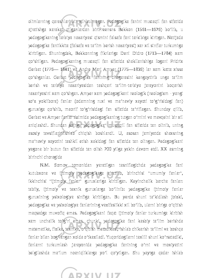 olimlarning qarashlari bir xil bulmagan. Pedagogika fanini mustaqil fan sifatida ajratishga xarakat qilganlardan biriFreensns Bekkon (1561—1626) bo’lib, u pedagogikaning tarbiya nazariyasi qismini falsafa fani tarkibiga kiritgan. Natijada pedagogika faniikkita (falsafa va ta’lim berish nazariyasi) xar xil sinflar turkumiga kiritilgan. Shuningdek, Bekkonning fikrlariga Deni Didro (1713—1784) xam qo’shilgan. Pedagogikaning mustaqil fan sifatida shakllanishiga Iogani Fridrix Gerbat (1776— 1841) va Andre Mari Amper (1775—1836) lar xam katta xissa qo’shganlar. Gerbat pedagogika fanining chegarasini kengaytirib unga ta’lim berish va tarbiya nazariyasidan tashqari ta’lim-tarbiya jarayonini boqarish nazariyasini xam qo’shgan. Amper xam pedagogikani neologik (neologizm - yangi so’z yokiibora) fanlar (odamning ruxi va ma’naviy xayoti to’g’risidagi fan) guruxiga qo’shib, maorif to’g’risidagi fan sifatida ta’riflagan. Shunday qilib, Gerbat va Amper fanlar tizimida pedagogikaning tutgan o’rnini va mavqeini bir xil aniqlashdi. Shundan so’ng &#34;pedagogika&#34; mustaqil fan sifatida tan olinib, uning asosiy tavsiflariniishlab chiqish boshlandi. U, asosan jamiyatda shaxsning ma’naviy xayotini tashkil etish xakidagi fan sifatida tan olingan. Pedagogikani yagona bir butun fan sifatida tan olish 200 yilga yakin davom etdi. XX asrning birinchi choragida N.M. Somov tomonidan yaratilgan tasniflagichda pedagogika fani kutubxona va ijtimoiy pedagogikaga ajratilib, birinchisi &#34;umumiy fanlar&#34;, ikkinchisi &#34;ijtimoiy fanlar&#34; guruxlariga kiritilgan. Keyinchalik barcha fanlar: tabiiy, ijtimoiy va texnik guruxlarga bo’linib: pedagogika ijtimoiy fanlar guruxining psixologiya sinfiga kiritilgan. Bu yerda shuni ta’kidlash joizki, pedagogika va psixologiya fanlarining vazifasiikki xil bo’lib, ularni biriga o’qitish maqsadga muvofiq emas. Pedagogikani faqat ijtimoiy fanlar turkumiga kiritish xam unchalik to’g’ri emas, chunki, pedagogika fani kasbiy ta’lim berishda matematika, fizika, texnika, o’qitish metodikasi, ishlab chikarish ta’limi va boshqa fanlar bilan bog’langan xolda o’tkaziladi. Yuqoridagilarni taxlili shuni ko’rsatadiki, fanlarni turkumlash jarayonida pedagogika fanining o’rni va moxiyatini belgilashda ma’lum noaniqliklarga yo’l qo’yilgan. Shu paytga qadar ishlab 