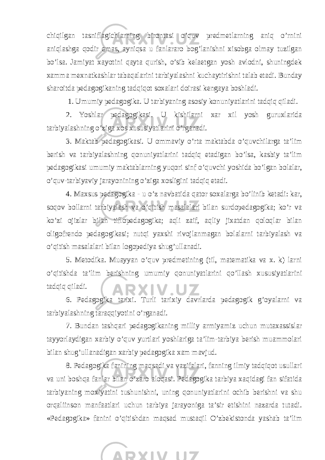 chiqilgan tasniflagichlarning birontasi o’quv predmetlarning aniq o’rnini aniqlashga qodir emas, ayniqsa u fanlararo bog’lanishni xisobga olmay tuzilgan bo’lsa. Jamiyat xayotini qayta qurish, o’sib kelaetgan yosh avlodni, shuningdek xamma mexnatkashlar tabaqalarini tarbiyalashni kuchaytirishni talab etadi. Bunday sharoitda pedagogikaning tadqiqot soxalari doirasi kengaya boshladi. 1. Umumiy pedagogika. U tarbiyaning asosiy konuniyatlarini tadqiq qiladi. 2. Yoshlar pedagogikasi. U kishilarni xar xil yosh guruxlarida tarbiyalashning o’ziga xos xususiyatlarini o’rganadi. 3. Maktab pedagogikasi. U ommaviy o’rta maktabda o’quvchilarga ta’lim berish va tarbiyalashning qonuniyatlarini tadqiq etadigan bo’lsa, kasbiy ta’lim pedagogikasi umumiy maktablarning yuqori sinf o’quvchi yoshida bo’lgan bolalar, o’quv-tarbiyaviy jarayonining o’ziga xosligini tadqiq etadi. 4. Maxsus pedagogika - u o’z navbatida qator soxalarga bo’linib ketadi: kar, soqov bollarni tarbiyalash va o’qitish masalalari bilan surdopedagogika; ko’r va ko’zi ojizlar bilan tiflopedagogika; aqli zaif, aqliy jixatdan qoloqlar bilan oligofrendo pedagogikasi; nutqi yaxshi rivojlanmagan bolalarni tarbiyalash va o’qitish masalalari bilan logopediya shug’ullanadi. 5. Metodika. Muayyan o’quv predmetining (til, matematika va x. k) larni o’qitishda ta’lim berishning umumiy qonuniyatlarini qo’llash xususiyatlarini tadqiq qiladi. 6. Pedagogika tarixi. Turli tarixiy davrlarda pedagogik g’oyalarni va tarbiyalashning taraqqiyotini o’rganadi. 7. Bundan tashqari pedagogikaning milliy armiyamiz uchun mutaxassislar tayyorlaydigan xarbiy o’quv yurtlari yoshlariga ta’lim-tarbiya berish muammolari bilan shug’ullanadigan xarbiy pedagogika xam mavjud. 8. Pedagogika fanining maqsadi va vazifalari, fanning ilmiy tadqiqot usullari va uni boshqa fanlar bilan o’zaro aloqasi. Pedagogika tarbiya xaqidagi fan sifatida tarbiyaning moxiyatini tushunishni, uning qonuniyatlarini ochib berishni va shu orqaliinson manfaatlari uchun tarbiya jarayoniga ta’sir etishini nazarda tutadi. «Pedagogika» fanini o’qitishdan maqsad mustaqil O’zbekistonda yashab ta’lim 