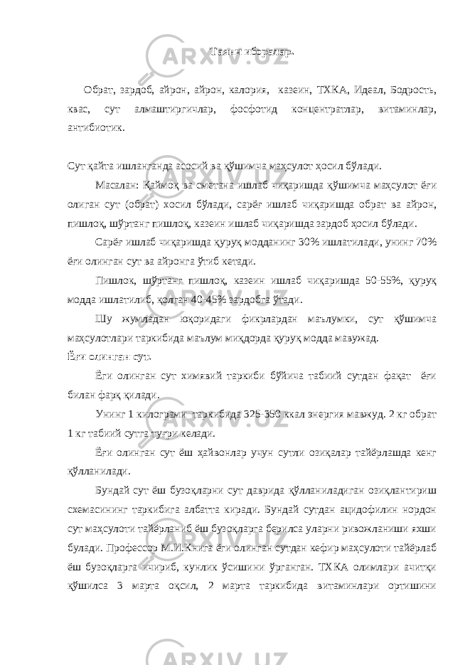 Таянч иборалар. Обрат, зардоб, айрон, айрон, калория, казеин, ТХКА, Идеал, Бодрость, квас, сут алмаштиргичлар, фосфотид концентратлар, витаминлар, антибиотик. Сут қайта ишланганда асосий ва қўшимча маҳсулот ҳосил бўлади. Масалан: Қаймоқ ва сметана ишлаб чиқаришда қўшимча маҳсулот ёғи олиган сут (обрат) хосил бўлади, сарёғ ишлаб чиқаришда обрат ва айрон, пишлоқ, шўртанг пишлоқ, казеин ишлаб чиқаришда зардоб ҳосил бўлади. Сарёғ ишлаб чиқаришда қуруқ модданинг 30% ишлатилади, унинг 70% ёғи олинган сут ва айронга ўтиб кетади. Пишлок, шўртанг пишлоқ, казеин ишлаб чиқаришда 50-55%, қуруқ модда ишлатилиб, қолган 40-45% зардобга ўтади. Шу жумладан юқоридаги фикрлардан маълумки, сут қўшимча маҳсулотлари таркибида маълум миқдорда қуруқ модда мавужад. Ёғи олинган сут. Ёги олинган сут химявий таркиби бўйича табиий сутдан фақат ёғи билан фарқ қилади. Унинг 1 килограми таркибида 325-350 ккал энергия мавжуд. 2 кг обрат 1 кг табиий сутга туғри келади. Ёғи олинган сут ёш ҳайвонлар учун сутли озиқалар тайёрлашда кенг қўлланилади. Бундай сут ёш бузоқларни сут даврида қўлланиладиган озиқлантириш схемасининг таркибига албатта киради. Бундай сутдан ацидофилин нордон сут маҳсулоти тайёрланиб ёш бузоқларга берилса уларни ривожланиши яхши булади. Профессор М.И.Книга ёги олинган сутдан кефир маҳсулоти тайёрлаб ёш бузоқларга ичириб, кунлик ўсишини ўрганган. ТХКА олимлари ачитқи қўшилса 3 марта оқсил, 2 марта таркибида витаминлари ортишини 