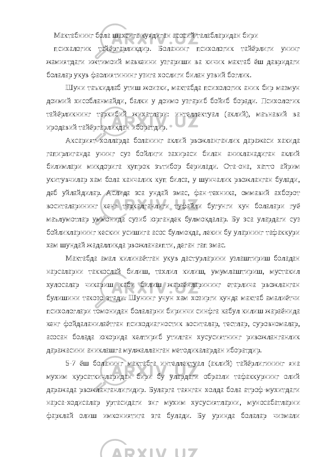 Мактабнинг бола шахсига куядиган асосий талабларидан бири психалогик тайёргарликдир. Боланинг психологик тайёрлиги унинг жамиятдаги ижтимоий мавкеини узгариши ва кичик мактаб ёш давридаги болалар укув фаолиятининг узига хослиги билан узвий боглик. Шуни таъкидлаб утиш жоизки, мактабда психологик аник бир мазмун доимий хисобланмайди, балки у доимо узгариб бойиб боради. Психологик тайёрликнинг таркибий жихатлари: интеллектуал (аклий), маънавий ва иродавий тайёргарликдан иборатдир. Аксарият холларда боланинг аклий рвожланганлик даражаси хакида гапирлиганда унинг суз бойлиги захираси билан аникланадиган аклий билимлари микдорига купрок эътибор берилади. Ота-она, хатто айрим укитувчилар хам бола канчалик куп билса, у шунчалик рвожланган булади, деб уйлайдилар. Аслида эса ундай эмас, фан-техника, оммавий ахборот воситаларининг кенг таркалганлиги туфайли бугунги кун болалари гуё маълумотлар уммонида сузиб юргандек булмокдалар. Бу эса улардаги суз бойликларнинг кескин усишига асос булмокда, лекин бу уларнинг тафаккури хам шундай жадалликда рвожланаяпти, деган гап эмас. Мактабда амал килинаётган укув дастурларини узлаштириш боладан нарсаларни таккослай билиш, тахлил килиш, умумлаштириш, мустакил хулосалар чикариш каби билиш жараёнларининг етарлича рвожланган булишини такозо этади. Шунинг учун хам хозирги кунда мактаб амалиётчи психологлари томонидан болаларни биринчи синфга кабул килиш жараёнида кенг фойдаланилаётган психодиагностик воситалар, тестлар, суровномалар, асосан болада юкорида келтириб утилган хусусиятнинг ривожланганлик даражасини аниклашга мулжалланган методикалардан иборатдир. 5-7 ёш боланинг мактабга интеллектуал (аклий) тайёрлигининг яна мухим курсаткичларидан бири бу улардаги образли тафаккурнинг олий даражада рвожланганлигидир. Буларга таянган холда бола атроф-мухитдаги нарса-ходисалар уртасидаги энг мухим хусусиятларни, муносабатларни фарклай олиш имкониятига эга булади. Бу уринда болалар чизмали 