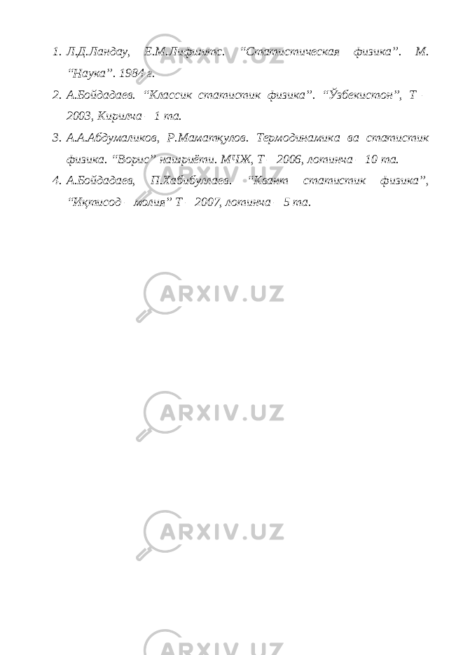 1. Л.Д.Ландау, Е.М.Лифшитс. “Статистическая физика”. М. “Наука”. 1984 г. 2. А.Бойдадаев. “Классик статистик физика”. “Ўзбекистон”, Т – 2003, Кирилча – 1 та. 3. А.А.Абдумаликов, Р.Маматқулов. Термодинамика ва статистик физика. “Ворис” нашриёти. МЧЖ, Т – 2006, лотинча – 10 та. 4. А.Бойдадаев, П.Хабибуллаев. “Квант статистик физика”, “Иқтисод – молия” Т – 2007, лотинча – 5 та. 