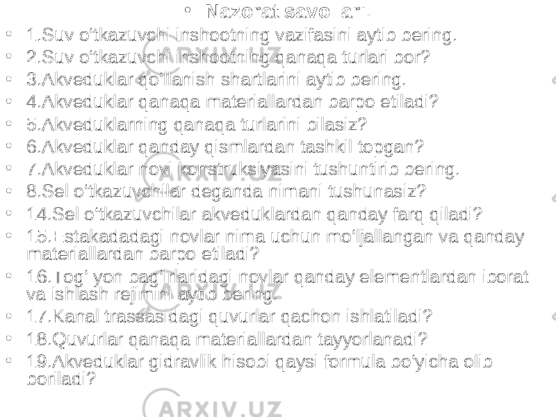 • Nazorat savollari . • 1.Suv o‘tkazuvchi inshootning vazifasini aytib bering. • 2.Suv o‘tkazuvchi inshootning qanaqa turlari bor? • 3.Akveduklar qo‘llanish shartlarini aytib bering. • 4.Akveduklar qanaqa materiallardan barpo etiladi? • 5.Akveduklarning qanaqa turlarini bilasiz? • 6.Akveduklar qanday qismlardan tashkil topgan? • 7.Akveduklar novi konstruksiyasini tushuntirib bering. • 8.Sel o‘tkazuvchilar deganda nimani tushunasiz? • 14.Sel o‘tkazuvchilar akveduklardan qanday farq qiladi? • 15.Estakadadagi novlar nima uchun mo‘ljallangan va qanday materiallardan barpo etiladi? • 16.Tog‘ yon bag‘irlaridagi novlar qanday elementlardan iborat va ishlash rejimini aytib bering. • 17.Kanal trassasidagi quvurlar qachon ishlatiladi? • 18.Quvurlar qanaqa materiallardan tayyorlanadi? • 19.Akveduklar gidravlik hisobi qaysi formula bo‘yicha olib boriladi? 