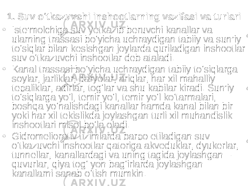 1. Suv o‘tkazuvchi inshootlarning vazifasi va turlari • Iste’molchiga suv yetkazib beruvchi kanallar va ularning trassasi bo‘yicha uchraydigan tabiiy va sun’iy to‘siqlar bilan kesishgan joylarda quriladigan inshootlar suv o‘tkazuvchi inshootlar deb ataladi. • Kanal trassasi bo‘yicha uchraydigan tabiiy to‘siqlarga soylar, jarliklar, daryolar, ariqlar, har xil mahalliy tepaliklar, adirlar, tog‘lar va shu kabilar kiradi. Sun’iy to‘siqlarga yo‘l, temir yo‘l, temir yo‘l ko‘tarmalari, boshqa yo‘nalishdagi kanallar hamda kanal bilan bir yoki har xil tekislikda joylashgan turli xil muhandislik inshootlari misol bo‘la oladi. • Gidromeliorativ tizimlarda barpo etiladigan suv o‘tkazuvchi inshootlar qatoriga akveduklar, dyukerlar, tunnellar, kanallardagi va uning tagida joylashgan – quvurlar, qiya tog‘ yon bag‘irlarda joylashgan kanallarni sanab o‘tish mumkin. 