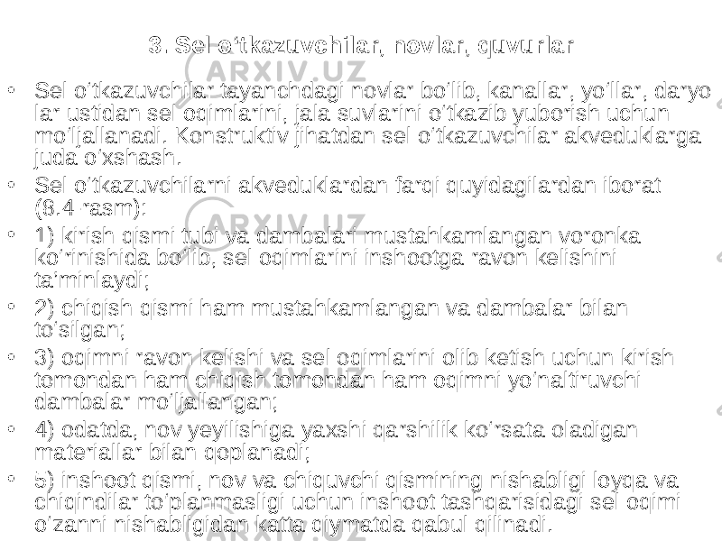 3. Sel o‘tkazuvchilar, novlar, quvurlar • Sel o‘tkazuvchilar tayanchdagi novlar bo‘lib, kanallar, yo‘llar, daryo lar ustidan sel oqimlarini, jala suvlarini o‘tkazib yuborish uchun mo‘ljallanadi. Konstruktiv jihatdan sel o‘tkazuvchilar akveduklarga juda o‘xshash. • Sel o‘tkazuvchilarni akveduklardan farqi quyidagilardan iborat (8.4-rasm): • 1) kirish qismi tubi va dambalari mustahkamlangan voronka ko‘rinishida bo‘lib, sel oqimlarini inshootga ravon kelishini ta’minlaydi; • 2) chiqish qismi ham mustahkamlangan va dambalar bilan to‘silgan; • 3) oqimni ravon kelishi va sel oqimlarini olib ketish uchun kirish tomondan ham chiqish tomondan ham oqimni yo‘naltiruvchi dambalar mo‘ljallangan; • 4) odatda, nov yeyilishiga yaxshi qarshilik ko‘rsata oladigan materiallar bilan qoplanadi; • 5) inshoot qismi, nov va chiquvchi qismining nishabligi loyqa va chiqindilar to‘planmasligi uchun inshoot tashqarisidagi sel oqimi o‘zanni nishabligidan katta qiymatda qabul qilinadi. 