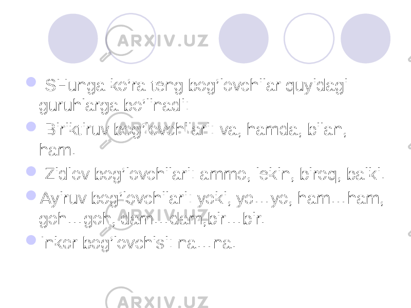  SHunga ko’ra teng bog’lovchilar quyidagi guruhlarga bo’linadi:  Biriktiruv bog’lovchilari: va, hamda, bilan, ham.  Zidlov bog’lovchilari: ammo, lekin, biroq, balki.  Ayiruv bog’lovchilari: yoki, yo…yo, ham…ham, goh…goh, dam…dam,bir…bir.  Inkor bog’lovchisi: na…na. 