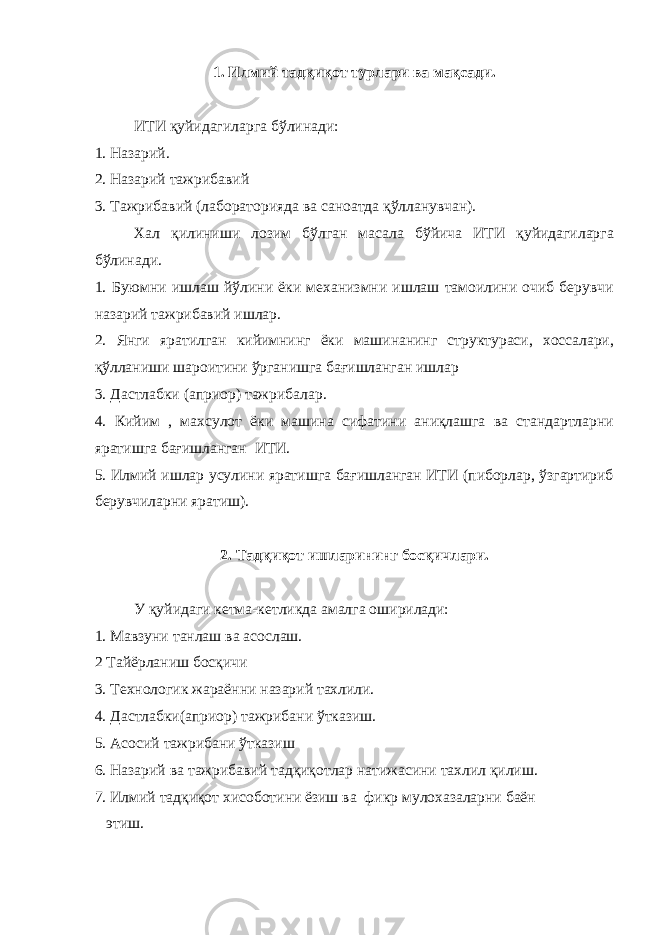 1. Илмий тадқиқот турлари ва мақсади. ИТИ қуйидагиларга бўлинади: 1. Назарий. 2. Назарий тажрибавий 3. Тажрибавий (лабораторияда ва саноатда қўлланувчан). Хал қилиниши лозим бўлган масала бўйича ИТИ қуйидагиларга бўлинади. 1. Буюмни ишлаш йўлини ёки механизмни ишлаш тамоилини очиб берувчи назарий тажрибавий ишлар. 2. Янги яратилган кийимнинг ёки машинанинг структураси, хоссалари, қўлланиши шароитини ўрганишга бағишланган ишлар 3. Дастлабки (априор) тажрибалар. 4. Кийим , махсулот ёки машина сифатини аниқлашга ва стандартларни яратишга бағишланган ИТИ. 5. Илмий ишлар усулини яратишга бағишланган ИТИ (пиборлар, ўзгартириб берувчиларни яратиш). 2. Тадқиқот ишларининг босқичлари. У қуйидаги кетма-кетликда амалга оширилади: 1. Мавзуни танлаш ва асослаш. 2 Тайёрланиш босқичи 3. Технологик жараённи назарий тахлили. 4. Дастлабки(априор) тажрибани ўтказиш. 5. Асосий тажрибани ўтказиш 6. Назарий ва тажрибавий тадқиқотлар натижасини тахлил қилиш. 7. Илмий тадқиқот хисоботини ёзиш ва фикр мулохазаларни баён этиш. 