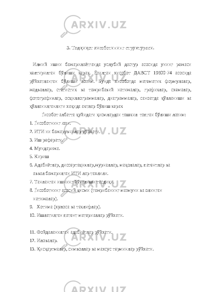 3. Тадқиқот хисоботининг структураси. Илмий ишни бажарилаётганда услубий дастур асосида унинг режаси келтирилган бўлиши керак. Ёзилган хисобот ДАВСТ 19600-74 асосида рўйхатланган бўлиши лозим. Бунда хисоботда математик формулалар, жадваллар, статистик ва тажрибавий натижалар, графиклар, схемалар, фотографиялар, осциллограммалар, диаграммалар, саноатда қўлланиши ва қўлланилганлиги хақида актлар бўлиш керак Ґисобот албатта қуйидаги қисмлардан ташкил топган бўлиши лозим: 1. Ґисоботнинг юзи. 2. ИТИ ни бажарувчилар рўйхати. 3. Иш реферати. 4. Мундарижа. 5. Кириш 6. Адабиётлар, диссертациялар,журналлар, мақолалар, патентлар ва аввал бажарилган ИТИ лар тахлили. 7. Танланган ишнинг йўналиши тасдиқи. 8. Ґисоботнинг асосий қисми (тажрибанинг мазмуни ва олинган натижалар). 9. Хотима (хулоса ва таклифлар). 10. Ишлатилган патент материаллар рўйхати. 11. Фойдаланилган адабиётлар рўйхати. 12. Иловалар. 13. Қисқартмалар, символлар ва махсус терминлар рўйхати. 