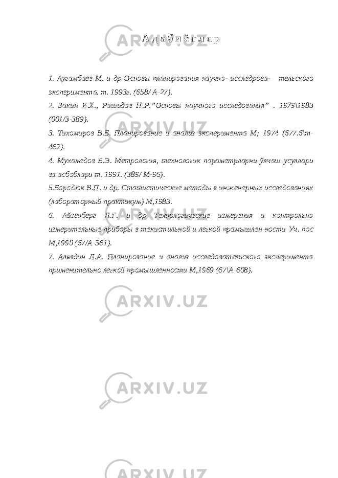 А д а б и ё т л а р 1. Аугамбаев М. и др Основы планирования научно- исследрова- тельского эксперимента. т. 1993г. (658/ А-27). 2. Закин Я.Х., Рашидов Н.Р.”Основы научного исследования” . 1979\1983 (001/3-389). 3. Тихомиров В.Б. Планирование и анализ эксперимента М; 1974 (677.6\т- 462). 4. Мухамедов Б.Э. Метрология, технологик параметрларни ўлчаш усуллари ва асбоблари т. 1991. (389/ М-96). 5.Бородюк В.П. и др. Статистические методы в инженерных исследованиях (лабораторный практикум) М,1983. 6. Айзенберг Л.Г. и др Технологические измерения и контрольно измерительные приборы в текистильной и легкой прамышлен-ности Уч. пос М,1990 (67/А-361). 7. Алявдин Л.А. Планирование и анализ исследовательского эксперимента применительно легкой промышленности М,1969 (67\А-608). 