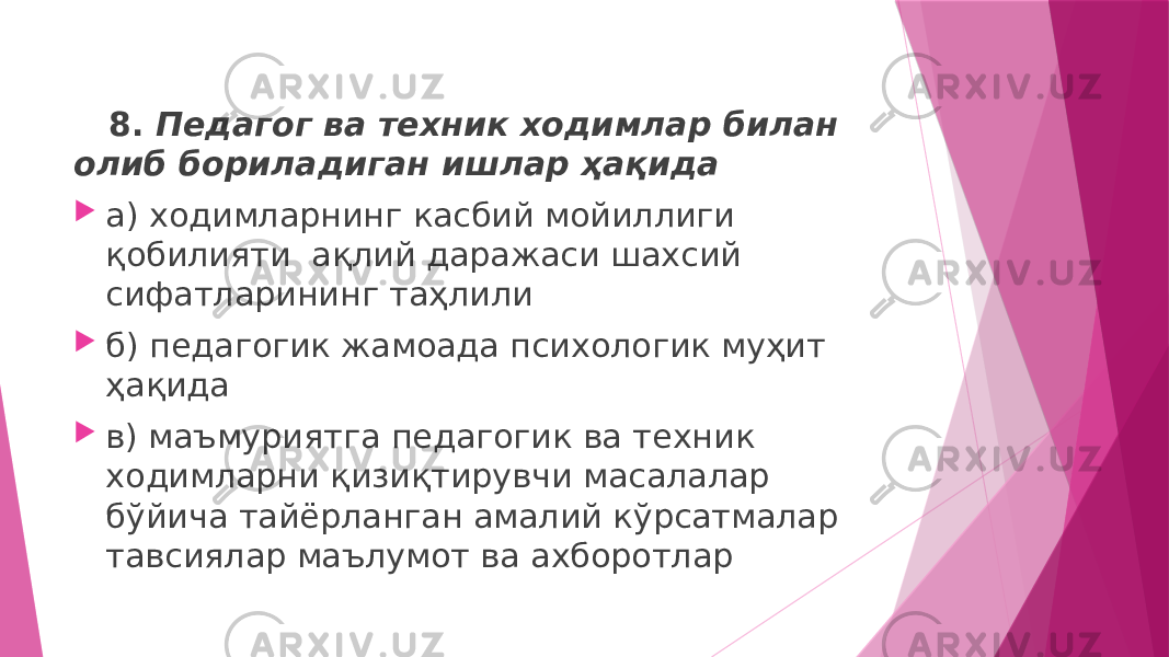  8. Педагог ва техник ходимлар билан олиб бориладиган ишлар ҳақида  а) ходимларнинг касбий мойиллиги қобилияти ақлий даражаси шахсий сифатларининг таҳлили  б) педагогик жамоада психологик муҳит ҳақида  в) маъмуриятга педагогик ва техник ходимларни қизиқтирувчи масалалар бўйича тайёрланган амалий кўрсатмалар тавсиялар маълумот ва ахборотлар 