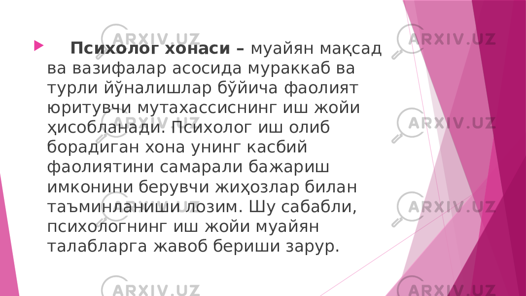  Психолог хонаси – муайян мақсад ва вазифалар асосида мураккаб ва турли йўналишлар бўйича фаолият юритувчи мутахассиснинг иш жойи ҳисобланади. Психолог иш олиб борадиган хона унинг касбий фаолиятини самарали бажариш имконини берувчи жиҳозлар билан таъминланиши лозим. Шу сабабли, психологнинг иш жойи муайян талабларга жавоб бериши зарур. 