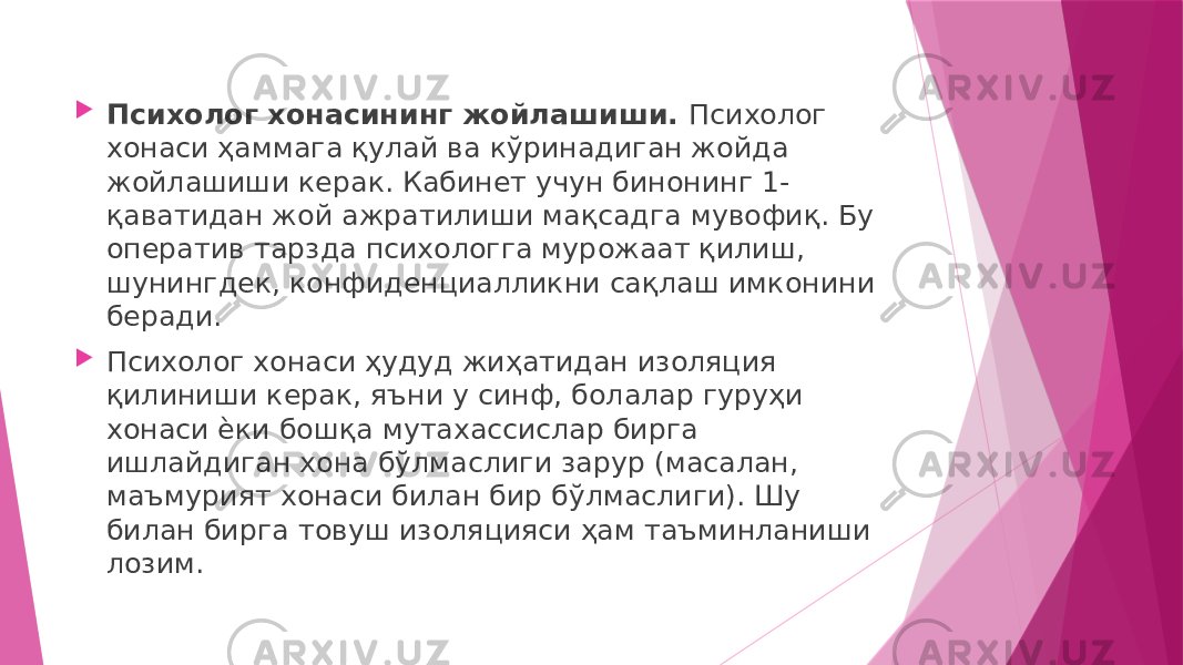  Психолог хонасининг жойлашиши. Психолог хонаси ҳаммага қулай ва кўринадиган жойда жойлашиши керак. Кабинет учун бинонинг 1- қаватидан жой ажратилиши мақсадга мувофиқ. Бу оператив тарзда психологга мурожаат қилиш, шунингдек, конфиденциалликни сақлаш имконини беради.  Психолог хонаси ҳудуд жиҳатидан изоляция қилиниши керак, яъни у синф, болалар гуруҳи хонаси ѐки бошқа мутахассислар бирга ишлайдиган хона бўлмаслиги зарур (масалан, маъмурият хонаси билан бир бўлмаслиги). Шу билан бирга товуш изоляцияси ҳам таъминланиши лозим. 