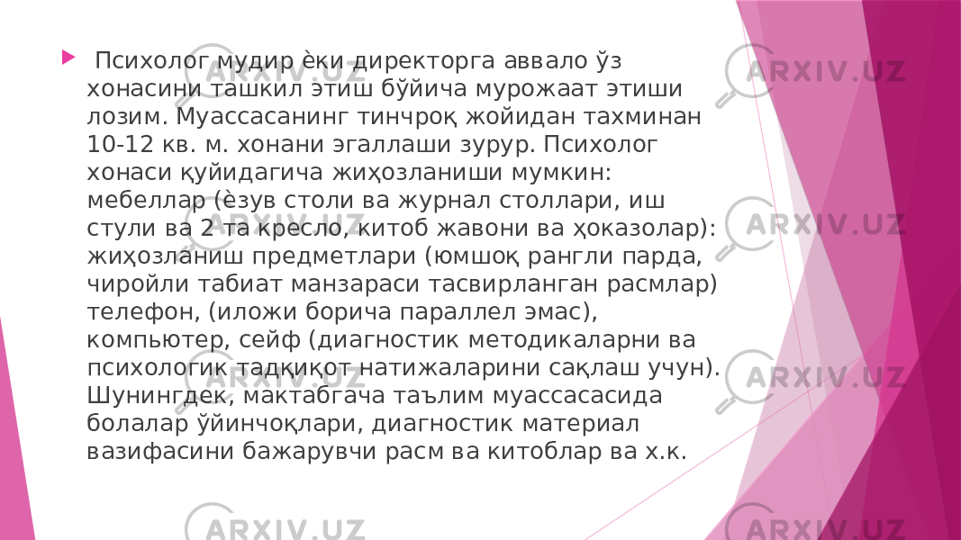  Психолог мудир ѐки директорга аввало ўз хонасини ташкил этиш бўйича мурожаат этиши лозим. Муассасанинг тинчроқ жойидан тахминан 10-12 кв. м. хонани эгаллаши зурур. Психолог хонаси қуйидагича жиҳозланиши мумкин: мебеллар (ѐзув столи ва журнал столлари, иш стули ва 2 та кресло, китоб жавони ва ҳоказолар): жиҳозланиш предметлари (юмшоқ рангли парда, чиройли табиат манзараси тасвирланган расмлар) телефон, (иложи борича параллел эмас), компьютер, сейф (диагностик методикаларни ва психологик тадқиқот натижаларини сақлаш учун). Шунингдек, мактабгача таълим муассасасида болалар ўйинчоқлари, диагностик материал вазифасини бажарувчи расм ва китоблар ва х.к. 