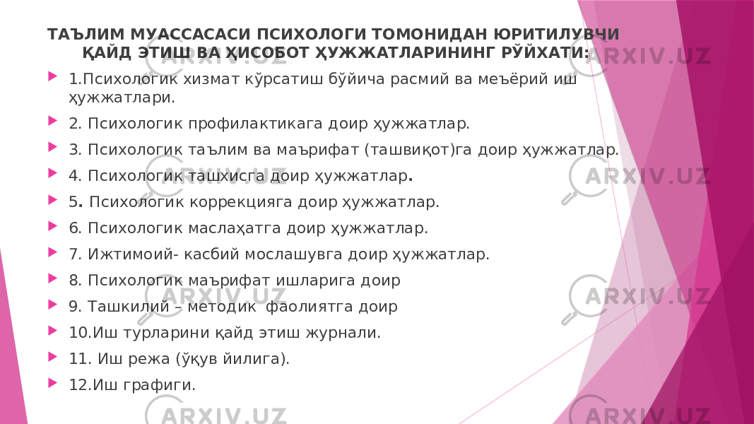 ТАЪЛИМ МУАССАСАСИ ПСИХОЛОГИ ТОМОНИДАН ЮРИТИЛУВЧИ ҚАЙД ЭТИШ ВА ҲИСОБОТ ҲУЖЖАТЛАРИНИНГ РЎЙХАТИ:  1.Психологик хизмат кўрсатиш бўйича расмий ва меъёрий иш ҳужжатлари.  2. Психологик профилактикага доир ҳужжатлар.  3. Психологик таълим ва маърифат (ташвиқот)га доир ҳужжатлар.  4. Психологик ташхисга доир ҳужжатлар .  5 . Психологик коррекцияга доир ҳужжатлар.  6. Психологик маслаҳатга доир ҳужжатлар.  7. Ижтимоий- касбий мослашувга доир ҳужжатлар.  8. Психологик маърифат ишларига доир  9. Ташкилий – методик фаолиятга доир  10.Иш турларини қайд этиш журнали.  11. Иш режа (ўқув йилига).  12.Иш графиги. 