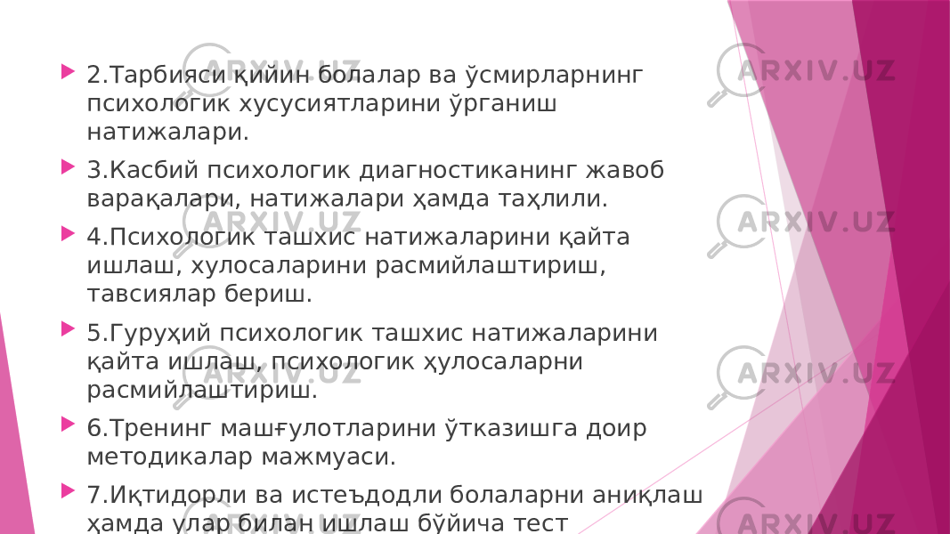  2.Тарбияси қийин болалар ва ўсмирларнинг психологик хусусиятларини ўрганиш натижалари.  3.Касбий психологик диагностиканинг жавоб варақалари, натижалари ҳамда таҳлили.  4.Психологик ташхис натижаларини қайта ишлаш, хулосаларини расмийлаштириш, тавсиялар бериш.  5.Гуруҳий психологик ташхис натижаларини қайта ишлаш, психологик ҳулосаларни расмийлаштириш.  6.Тренинг машғулотларини ўтказишга доир методикалар мажмуаси.  7.Иқтидорли ва истеъдодли болаларни аниқлаш ҳамда улар билан ишлаш бўйича тест саволлари, услубий қўланмалар. 