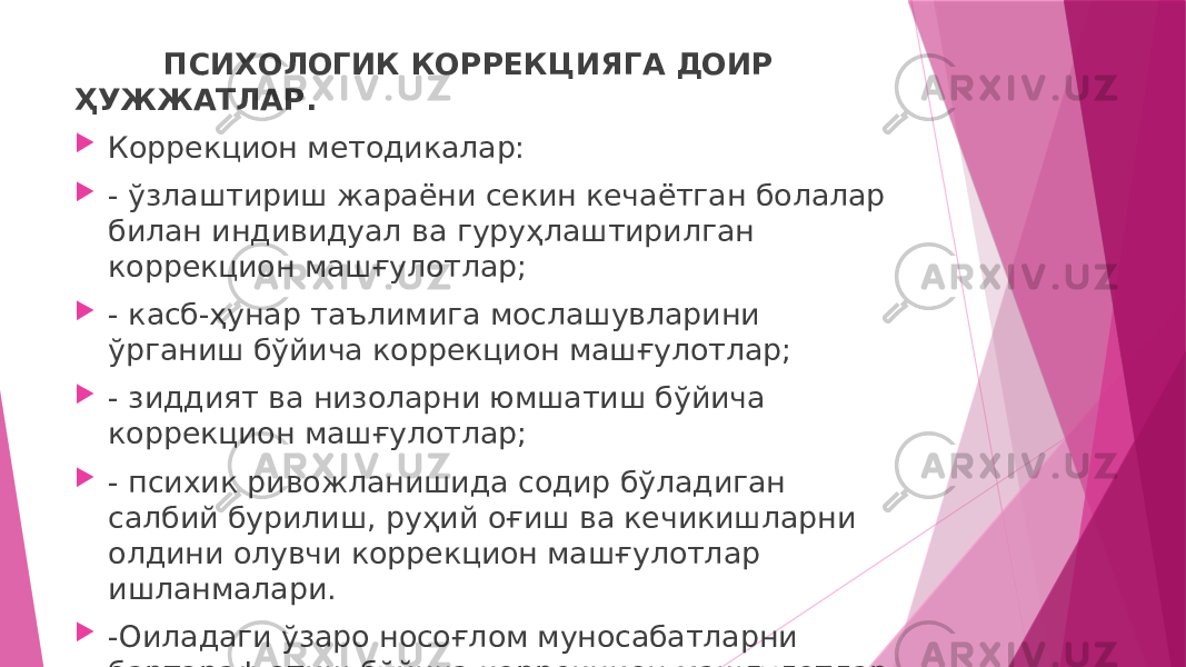 ПСИХОЛОГИК КОРРЕКЦИЯГА ДОИР ҲУЖЖАТЛАР.  Коррекцион методикалар:  - ўзлаштириш жараёни секин кечаётган болалар билан индивидуал ва гуруҳлаштирилган коррекцион машғулотлар;  - касб-ҳунар таълимига мослашувларини ўрганиш бўйича коррекцион машғулотлар;  - зиддият ва низоларни юмшатиш бўйича коррекцион машғулотлар;  - психик ривожланишида содир бўладиган салбий бурилиш, руҳий оғиш ва кечикишларни олдини олувчи коррекцион машғулотлар ишланмалари.  -Оиладаги ўзаро носоғлом муносабатларни бартараф этиш бўйича коррекцион машғулотлар ҳужжатлари 