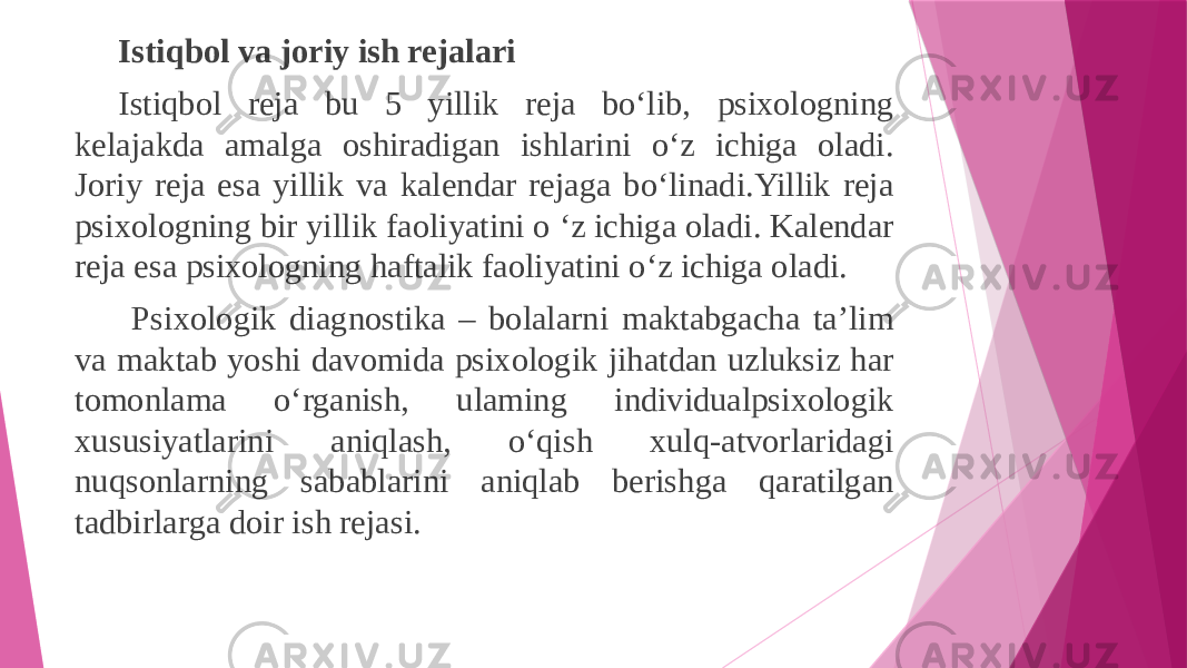 Istiqbol va joriy ish rejalari Istiqbol reja bu 5 yillik reja bo‘lib, psixologning kelajakda amalga oshiradigan ishlarini o‘z ichiga oladi. Joriy reja esa yillik va kalendar rejaga bo‘linadi.Yillik reja psixologning bir yillik faoliyatini о ‘z ichiga oladi. Kalendar reja esa psixologning haftalik faoliyatini o‘z ichiga oladi. Psixologik diagnostika – bolalarni maktabgacha ta’lim va maktab yoshi davomida psixologik jihatdan uzluksiz har tomonlama o‘rganish, ulaming individualpsixologik xususiyatlarini aniqlash, o‘qish xulq-atvorlaridagi nuqsonlarning sabablarini aniqlab berishga qaratilgan tadbirlarga doir ish rejasi. 