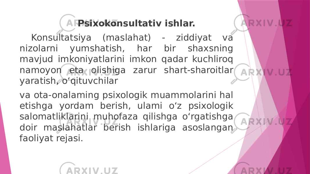 Psixokonsultativ ishlar. Konsultatsiya (maslahat) - ziddiyat va nizolarni yumshatish, har bir shaxsning mavjud imkoniyatlarini imkon qadar kuchliroq namoyon eta olishiga zarur shart-sharoitlar yaratish, o‘qituvchilar va ota-onalaming psixologik muammolarini hal etishga yordam berish, ulami o‘z psixologik salomatliklarini muhofaza qilishga o‘rgatishga doir maslahatlar berish ishlariga asoslangan faoliyat rejasi. 