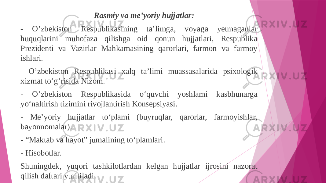 Rasmiy va me’yoriy hujjatlar: - O’zbekiston Respublikasining ta’limga, voyaga yetmaganlar huquqlarini muhofaza qilishga oid qonun hujjatlari, Respublika Prezidenti va Vazirlar Mahkamasining qarorlari, farmon va farmoy ishlari. - O’zbekiston Respublikasi xalq ta’limi muassasalarida psixologik xizmat to‘g‘risida Nizom. - O’zbekiston Respublikasida o‘quvchi yoshlami kasbhunarga yo‘naltirish tizimini rivojlantirish Konsepsiyasi. - Me’yoriy hujjatlar to‘plami (buyruqlar, qarorlar, farmoyishlar, bayonnomalar). - “Maktab va hayot” jumalining to‘plamlari. - Hisobotlar. Shuningdek, yuqori tashkilotlardan kelgan hujjatlar ijrosini nazorat qilish daftari yuritiladi. 