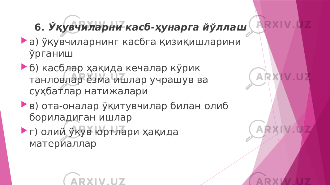  6. Ўқувчиларни касб-ҳунарга йўллаш  а) ўқувчиларнинг касбга қизиқишларини ўрганиш  б) касблар ҳақида кечалар кўрик танловлар ёзма ишлар учрашув ва суҳбатлар натижалари  в) ота-оналар ўқитувчилар билан олиб бориладиган ишлар  г) олий ўқув юртлари ҳақида материаллар 