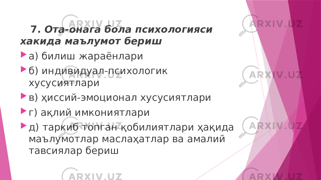  7. Ота-онага бола психологияси хакида маълумот бериш  а) билиш жараёнлари  б) индивидуал-психологик хусусиятлари  в) ҳиссий-эмоционал хусусиятлари  г) ақлий имкониятлари  д) таркиб топган қобилиятлари ҳақида маълумотлар маслаҳатлар ва амалий тавсиялар бериш 