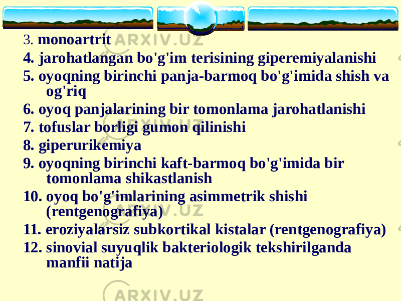 3. monoartrit 4. jarohatlangan bo&#39;g&#39;im terisining giperemiyalanishi 5. oyoqning birinchi panja-barmoq bo&#39;g&#39;imida shish va og&#39;riq 6. oyoq panjalarining bir tomonlama jarohatlanishi 7. tofuslar borligi gumon qilinishi 8. giperurikemiya 9. oyoqning birinchi kaft-barmoq bo&#39;g&#39;imida bir tomonlama shikastlanish 10. oyoq bo&#39;g&#39;imlarining asimmetrik shishi (rentgenografiya) 11. eroziyalarsiz subkortikal kistalar (rentgenografiya) 12. sinovial suyuqlik bakteriologik tekshirilganda manfii natija 