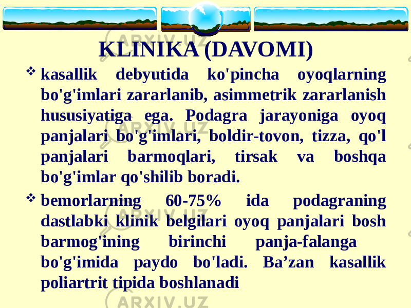 KLINIKA (DAVOMI)  kasallik debyutida ko&#39;pincha oyoqlarning bo&#39;g&#39;imlari zararlanib, asimmetrik zararlanish hususiyatiga ega. Podagra jarayoniga oyoq panjalari bo&#39;g&#39;imlari, boldir-tovon, tizza, qo&#39;l panjalari barmoqlari, tirsak va boshqa bo&#39;g&#39;imlar qo&#39;shilib boradi.  bemorlarning 60-75% ida podagraning dastlabki klinik belgilari oyoq panjalari bosh barmog&#39;ining birinchi panja-falanga bo&#39;g&#39;imida paydo bo&#39;ladi. Ba’zan kasallik poliartrit tipida boshlanadi 