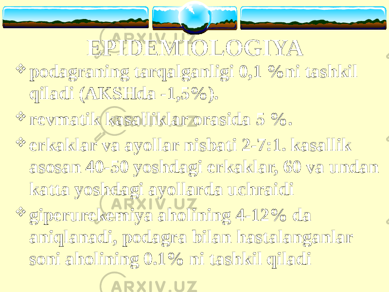 EPIDEMIOLOGIYA  podagraning tarqalganligi 0,1 %ni tashkil qiladi (AKSHda -1,5%).  r evmatik kasalliklar orasida 5 %.  erkaklar va ayollar nisbati 2-7:1. kasallik asosan 40-50 yoshdagi erkaklar, 60 va undan katta yoshdagi ayollarda uchraidi  giperurekemiya aholining 4-12% da aniqlanadi, podagra bilan hastalanganlar soni aholining 0.1% ni tashkil qiladi 