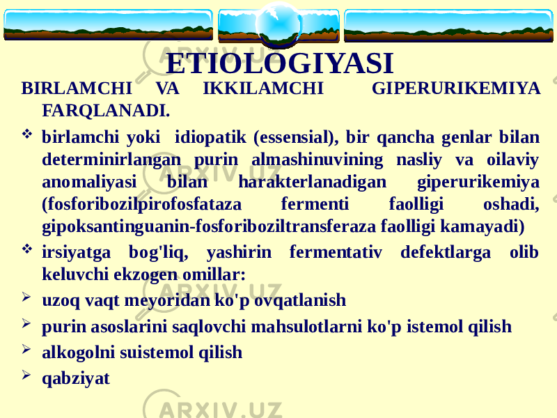 ETIOLOGIYASI BIRLAMCHI VA IKKILAMCHI GIPERURIKEMIYA FARQLANADI.  birlamchi yoki idiopatik (essensial), bir qancha genlar bilan determinirlangan purin almashinuvining nasliy va oilaviy anomaliyasi bilan harakterlanadigan giperurikemiya (fosforibozilpirofosfataza fermenti faolligi oshadi, gipoksantinguanin-fosforiboziltransferaza faolligi kamayadi)  irsiyatga bog&#39;liq, yashirin fermentativ defektlarga olib keluvchi ekzogen omillar:  uzoq vaqt meyoridan ko&#39;p ovqatlanish  purin asoslarini saqlovchi mahsulotlarni ko&#39;p istemol qilish  alkogolni suistemol qilish  qabziyat 