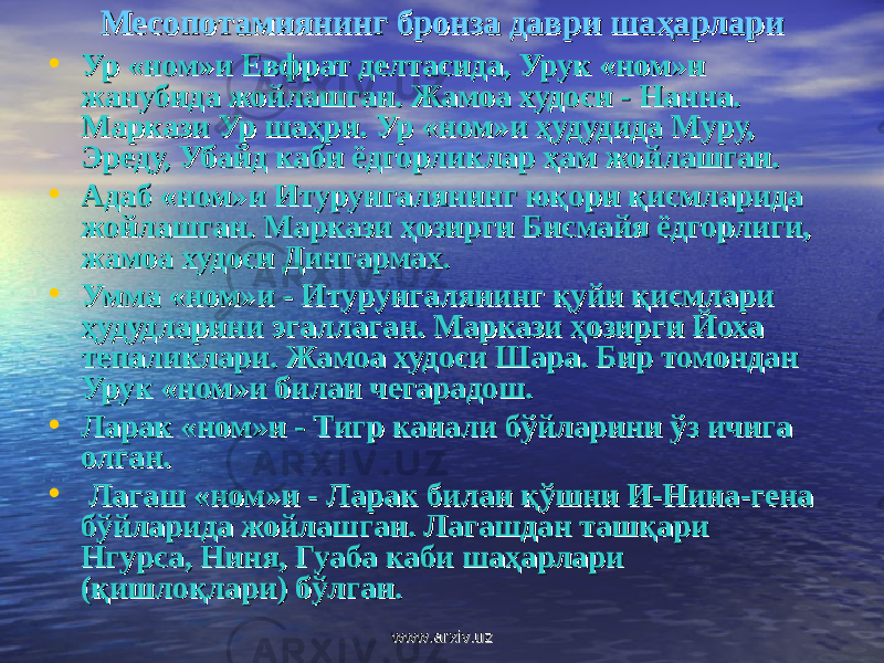 МесопМесоп oo тамиянинг бронза даври шаҳарларитамиянинг бронза даври шаҳарлари • Ур «ном»и Евфрат делтасида, Урук «ном»и Ур «ном»и Евфрат делтасида, Урук «ном»и жанубида жойлашган. Жамоа худоси - Нанна. жанубида жойлашган. Жамоа худоси - Нанна. Маркази Ур шаҳри. Ур «ном»и ҳудудида Муру, Маркази Ур шаҳри. Ур «ном»и ҳудудида Муру, Эреду, Убайд каби ёдгорликлар ҳам жойлашган.Эреду, Убайд каби ёдгорликлар ҳам жойлашган. • Адаб «ном»и Итурунгалянинг юқори қисмларида Адаб «ном»и Итурунгалянинг юқори қисмларида жойлашган. Маркази ҳозирги Бисмайя ёдгорлиги, жойлашган. Маркази ҳозирги Бисмайя ёдгорлиги, жамоа худоси Дингармах.жамоа худоси Дингармах. • Умма «ном»и - Итурунгалянинг қуйи қисмлари Умма «ном»и - Итурунгалянинг қуйи қисмлари ҳудудларини эгаллаган. Маркази ҳозирги Йоха ҳудудларини эгаллаган. Маркази ҳозирги Йоха тепаликлари. Жамоа худоси Шара. Бир томондан тепаликлари. Жамоа худоси Шара. Бир томондан Урук «ном»и билан чегарадош.Урук «ном»и билан чегарадош. • Ларак «ном»и - Тигр канали бўйларини ўз ичига Ларак «ном»и - Тигр канали бўйларини ўз ичига олган.олган. •    Лагаш «ном»и - Ларак билан қўшни И-Нина-гена Лагаш «ном»и - Ларак билан қўшни И-Нина-гена бўйларида жойлашган. Лагашдан ташқари бўйларида жойлашган. Лагашдан ташқари Нгурса, Ниня, Гуаба каби шаҳарлари Нгурса, Ниня, Гуаба каби шаҳарлари (қишлоқлари) бўлган.(қишлоқлари) бўлган. www.arxiv.uzwww.arxiv.uz 