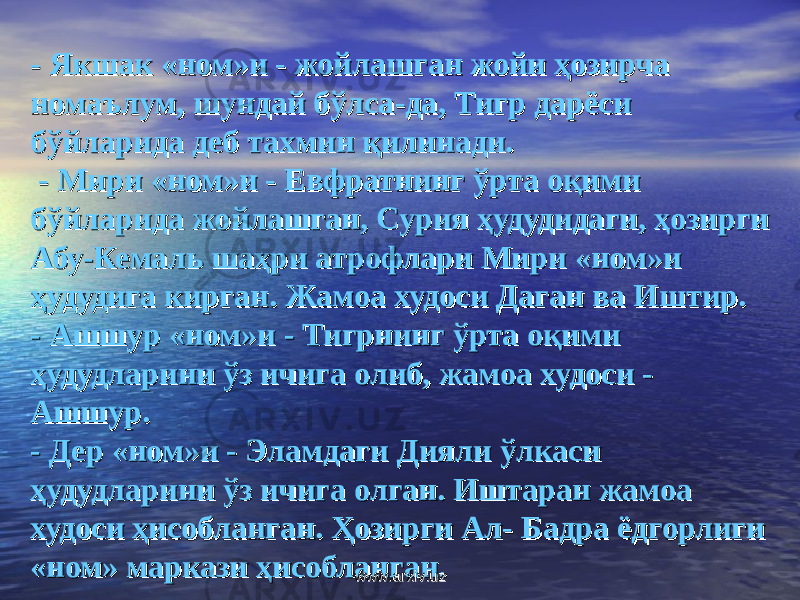 - - Якшак «ном»и - жойлашган жойи ҳозирча Якшак «ном»и - жойлашган жойи ҳозирча номаълум, шундай бўлса-да, Тигр дарёси номаълум, шундай бўлса-да, Тигр дарёси бўйларида деб тахмин қилинади.бўйларида деб тахмин қилинади. - - Мири «ном»и - Евфратнинг ўрта оқими Мири «ном»и - Евфратнинг ўрта оқими бўйларида жойлашган, Сурия ҳудудидаги, ҳозирги бўйларида жойлашган, Сурия ҳудудидаги, ҳозирги Абу-Кемаль шаҳри атрофлари Мири «ном»и Абу-Кемаль шаҳри атрофлари Мири «ном»и ҳудудига кирган. Жамоа худоси Даган ва Иштир.ҳудудига кирган. Жамоа худоси Даган ва Иштир. - - Ашшур «ном»и - Тигрнинг ўрта оқими Ашшур «ном»и - Тигрнинг ўрта оқими ҳудудларини ўз ичига олиб, жамоа худоси - ҳудудларини ўз ичига олиб, жамоа худоси - Ашшур.Ашшур. - - Дер «ном»и - Эламдаги Дияли ўлкаси Дер «ном»и - Эламдаги Дияли ўлкаси ҳудудларини ўз ичига олган. Иштаран жамоа ҳудудларини ўз ичига олган. Иштаран жамоа худоси ҳисобланган. Ҳозирги Ал- Бадра ёдгорлиги худоси ҳисобланган. Ҳозирги Ал- Бадра ёдгорлиги «ном» маркази ҳисобланган.«ном» маркази ҳисобланган. www.arxiv.uzwww.arxiv.uz 