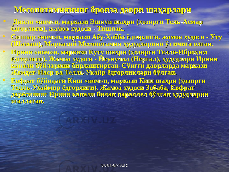 МесопМесоп oo тамиянинг бронза даври шаҳарларитамиянинг бронза даври шаҳарлари • Дияли «ном»и, маркази Эшнун шаҳри (ҳозирги Тель-Асмар Дияли «ном»и, маркази Эшнун шаҳри (ҳозирги Тель-Асмар ёдгорлиги), жамоа худоси - Тишпак.ёдгорлиги), жамоа худоси - Тишпак. • Сиппар «ном»и, маркази Абу-Хабба ёдгорлиги, жамоа худоси - Уту Сиппар «ном»и, маркази Абу-Хабба ёдгорлиги, жамоа худоси - Уту (Шамаш), Марказий Месопотамия ҳудудларини ўз ичига олган. (Шамаш), Марказий Месопотамия ҳудудларини ўз ичига олган. • Ирнин «ном»и, маркази Куту шаҳри (ҳозирги Телло-Иброҳим Ирнин «ном»и, маркази Куту шаҳри (ҳозирги Телло-Иброҳим ёдгорлиги). Жамоа худоси - Неунучал (Нергал), ҳудудлари Ирнин ёдгорлиги). Жамоа худоси - Неунучал (Нергал), ҳудудлари Ирнин канали бўйларини бирлаштирган. Сўнгги даврларда маркази канали бўйларини бирлаштирган. Сўнгги даврларда маркази Жемдет-Наср ва Телль-Укайр ёдгорликлари бўлган.Жемдет-Наср ва Телль-Укайр ёдгорликлари бўлган. • Евфрат бўйидаги Киш «ном»и, маркази Киш шаҳри (ҳозирги Евфрат бўйидаги Киш «ном»и, маркази Киш шаҳри (ҳозирги Телль-Ухаймир ёдгорлиги). Жамоа худоси Зобаба, Евфрат Телль-Ухаймир ёдгорлиги). Жамоа худоси Зобаба, Евфрат дарёсининг Ирнин канали билан параллел бўлган ҳудудларни дарёсининг Ирнин канали билан параллел бўлган ҳудудларни эгаллаган.эгаллаган. www.arxiv.uzwww.arxiv.uz 