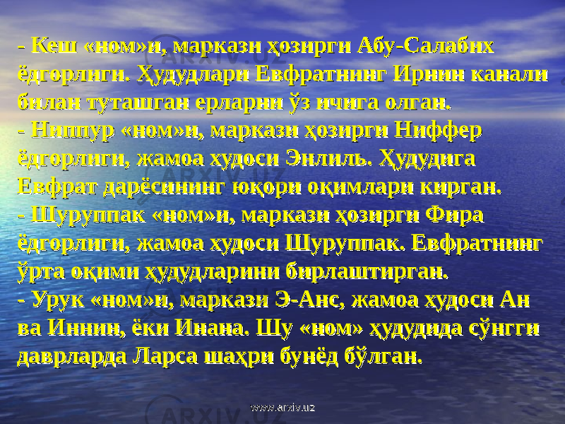 - - Кеш «ном»и, маркази ҳозирги Абу-Салабих Кеш «ном»и, маркази ҳозирги Абу-Салабих ёдгорлиги. Ҳудудлари Евфратнинг Ирнин канали ёдгорлиги. Ҳудудлари Евфратнинг Ирнин канали билан туташган ерларни ўз ичига олган.билан туташган ерларни ўз ичига олган. - - Ниппур «ном»и, маркази ҳозирги Ниффер Ниппур «ном»и, маркази ҳозирги Ниффер ёдгорлиги, жамоа худоси Энлиль. Ҳудудига ёдгорлиги, жамоа худоси Энлиль. Ҳудудига Евфрат дарёсининг юқори оқимлари кирган.Евфрат дарёсининг юқори оқимлари кирган. - - Шуруппак «ном»и, маркази ҳозирги Фира Шуруппак «ном»и, маркази ҳозирги Фира ёдгорлиги, жамоа худоси Шуруппак. Евфратнинг ёдгорлиги, жамоа худоси Шуруппак. Евфратнинг ўрта оқими ҳудудларини бирлаштирган.ўрта оқими ҳудудларини бирлаштирган. - - Урук «ном»и, маркази Э-Анс, жамоа худоси Ан Урук «ном»и, маркази Э-Анс, жамоа худоси Ан ва Иннин, ёки Инана. Шу «ном» ҳудудида сўнгги ва Иннин, ёки Инана. Шу «ном» ҳудудида сўнгги даврларда Ларса шаҳри бунёд бўлган.даврларда Ларса шаҳри бунёд бўлган. www.arxiv.uzwww.arxiv.uz 