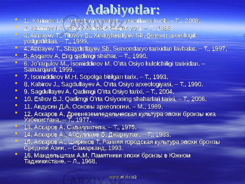 Adabiyotlar:Adabiyotlar:  1. Karimov I.A. Yuksak ma’naviyat – yengilmas kuch. – T., 2008.1. Karimov I.A. Yuksak ma’naviyat – yengilmas kuch. – T., 2008.  2. Karimov I.A. Tarixiy xotirasiz kelajak yo’q. – T., 1998.2. Karimov I.A. Tarixiy xotirasiz kelajak yo’q. – T., 1998.  3. Annayev T., Tilovov B., Xudoyberdiyev Sh. Boysun arxeologik 3. Annayev T., Tilovov B., Xudoyberdiyev Sh. Boysun arxeologik yodgorliklari. – T., 1999. yodgorliklari. – T., 1999.  4. Annayev Т., Shaydullayev Sh. Surxondaryo tarixidan lavhalar. – Т., 1997.4. Annayev Т., Shaydullayev Sh. Surxondaryo tarixidan lavhalar. – Т., 1997.  5. Asqarov A. Eng qadimgi shahar. – Т., 1990.5. Asqarov A. Eng qadimgi shahar. – Т., 1990.  6. Jo’raqulov M., Isomiddinov M. O’rta Osiyo kulolchiligi tarixidan. – 6. Jo’raqulov M., Isomiddinov M. O’rta Osiyo kulolchiligi tarixidan. – Samarqand, 1999. Samarqand, 1999.  7. Isomiddinov M.H. Sopolga bitilgan tarix. – T., 1993.7. Isomiddinov M.H. Sopolga bitilgan tarix. – T., 1993.  8. Kabirov J., Sagdullayev A. O&#39;rta Osiyo arxeologiyasi. – Т., 1990.8. Kabirov J., Sagdullayev A. O&#39;rta Osiyo arxeologiyasi. – Т., 1990.  9. Sagdullayev A. Qadimgi O’rta Osiyo tarixi. – T., 2004.9. Sagdullayev A. Qadimgi O’rta Osiyo tarixi. – T., 2004.  10. Eshov B.J. Qadimgi O’rta Osiyoning shaharlari tarixi. – T., 2006.10. Eshov B.J. Qadimgi O’rta Osiyoning shaharlari tarixi. – T., 2006.  11. Авдусин Д.А. Основы археологии. – М., 1989.11. Авдусин Д.А. Основы археологии. – М., 1989.  12. Аскаров А. Древнеземледельческая культура эпохи бронзы юга 12. Аскаров А. Древнеземледельческая культура эпохи бронзы юга Узбекистана. – Т., 1977.Узбекистана. – Т., 1977.  13. Аскаров А. Сапаллитепа. – Т., 1975.13. Аскаров А. Сапаллитепа. – Т., 1975.  14.14. Аскаров А., Абдуллаев Б. Джаркутан. – Т., 1983. Аскаров А., Абдуллаев Б. Джаркутан. – Т., 1983.  15. Аскаров А., Ширинов Т. Ранняя городская культура эпохи бронзы 15. Аскаров А., Ширинов Т. Ранняя городская культура эпохи бронзы Средней Азии. – Самарканд, 1993.Средней Азии. – Самарканд, 1993.  16. Мандельштам А.М. Памятники эпохи бронзы в Южном 16. Мандельштам А.М. Памятники эпохи бронзы в Южном Таджикистане. – Л., 1968.Таджикистане. – Л., 1968. www.arxiv.uzwww.arxiv.uz 