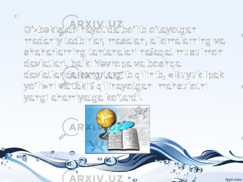 • O‘zbekiston hayotida bo‘lib o‘tayotgan madaniy tadbirlar, masalan, allomalarning va shaharlarning tantanalari nafaqat musulmon davlatlari, balki Yevropa va boshqa davlatlarida keng targ‘ib qilinib, «Buyuk Ipak yo‘li»ni va taklif qilinayotgan mahsulotni yangi ahamiyatga ko‘tardi. 