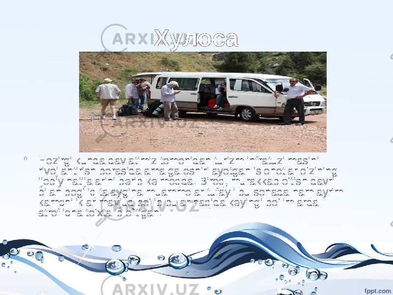 Хулоса • Hozirgi kunda davlatimiz tomonidan turizm infratuzilmasini rivojlantirish borasida amalga oshirilayotgan islohotlar o‘zining ijobiy natijalarini berib kelmoqda. Biroq, murakkab o‘tish davri bilan bog‘liq talaygina muammolar tufayli bu sohada ham ayrim kamchiliklar mavjud bo‘lib bular haqida keyingi bo‘limlarda atroflicha to‘xtalib o`tigan. 