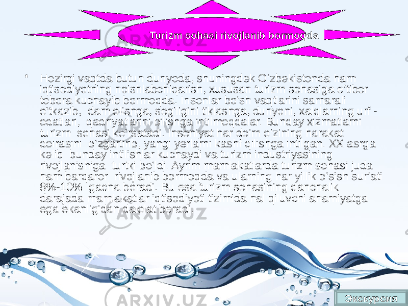 • Hozirgi vaqtda butun dunyoda, shuningdek O‘zbekistonda ham iqtisodiyotning noishlabchiqarish, xususan turizm sohasiga e’tibor tobora kuchayib bormoqda. Insonlar bo‘sh vaqtlarini samarali o‘tkazib, dam olishga, sog‘ligini tiklashga, dunyoni, xalqlarning urf - odatlari, qadriyatlarini bilishga intilmoqdalar. Bunday xizmatlarni turizm sohasi ko‘rsatadi. Insoniyat har doim o‘zining harakat doirasini o‘zgartirib, yangi yerlarni kashf qilishga intilgan. XX asrga kelib bunday intilishlar kuchaydi va turizm industriyasining rivojlanishiga turtki bo‘ldi. Ayrim mamlakatlarda turizm sohasi juda ham barqaror rivojlanib bormoqda va ularning har yillik o‘sish sur’ati 8%-10% gacha boradi. Bu esa turizm sohasining qanchalik darajada mamlakatlar iqtisodiyoti tizimida hal qiluvchi ahamiyatga ega ekanligidan dalolat beradi. ЭкскурсияTurizm sohasi rivojlanib bormoqda 