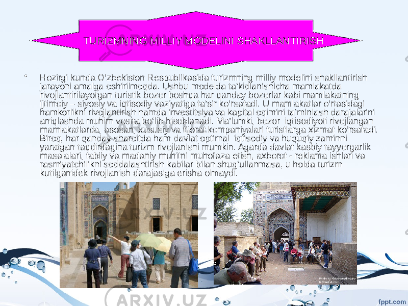 • Hozirgi kunda O‘zbekiston Respublikasida turizmning milliy modelini shakllantirish jarayoni amalga oshirilmoqda. Ushbu modelda ta’kidlanishicha mamlakatda rivojlantirilayotgan turistik bozor boshqa har qanday bozorlar kabi mamlakatning ijtimoiy – siyosiy va iqtisodiy vaziyatiga ta’sir ko‘rsatadi. U mamlakatlar o‘rtasidagi hamkorlikni rivojlantirish hamda investitsiya va kapital oqimini ta’minlash darajalarini aniqlashda muhim vosita bo‘lib hisoblanadi. Ma’lumki, bozor iqtisodiyoti rivojlangan mamlakatlarda, asosan, xususiy va tijorat kompaniyalari turistlarga xizmat ko‘rsatadi. Biroq, har qanday sharoitda ham davlat optimal iqtisodiy va huquqiy zaminni yaratgan taqdirdagina turizm rivojlanishi mumkin. Agarda davlat kasbiy tayyorgarlik masalalari, tabiiy va madaniy muhitni muhofaza etish, axborot - reklama ishlari va rasmiyatchilikni soddalashtirish kabilar bilan shug‘ullanmasa, u holda turizm kutilganidek rivojlanish darajasiga erisha olmaydi. TURIZMNING MILLIY MODELINI SHAKLLANTIRISH 