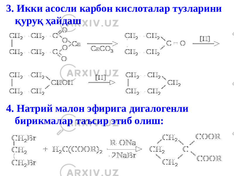 3. Икки асосли карбон кислоталар тузларини қуруқ ҳайдаш 4. Натрий малон эфирига дигалогенли бирикмалар таъсир этиб олиш: CH 2 – CH 2 – C CH 2 – CH 2 – C O O Ca O O CaCO 3 CH 2 – CH 2 CH 2 – CH 2 C = O CH 2 – CH 2 CH 2 – CH 2 CHOH CH 2 – CH 2 CH 2 – CH 2 CH 2 [H] [H] CH 2 – CH 2 – C CH 2 – CH 2 – C O O Ca O O CH 2 – CH 2 – C CH 2 – CH 2 – C O O Ca O O CaCO 3 CH 2 – CH 2 CH 2 – CH 2 C = O CH 2 – CH 2 CH 2 – CH 2 CHOH CH 2 – CH 2 CH 2 – CH 2 CH 2 [H] [H] CH 2Br CH 2 CH 2Br + H 2C(COOR) 2 R -ONa -2NaBr CH 2 CH 2 CH 2 C COOR COOR CH 2Br CH 2 CH 2Br + H 2C(COOR) 2 R -ONa -2NaBr CH 2 CH 2 CH 2 C COOR COOR 