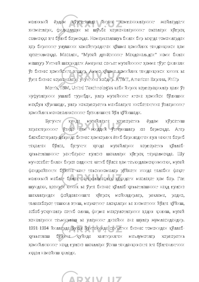 молиявий ёрдам кўрсатишда йирик компанияларнинг жойлардаги хизматлари, филиаллари ва шўъба корхоналарининг овозлари кўпроқ салмоққа эга бўлиб бормоқда. Номарказлашув билан бир вақтда томонлардан ҳар бирининг улушини камайтирадиган қўшма ҳомийлик тенденцияси ҳам кузатилмоқда. Масалан, “Музей дунёсининг Макдональдси” номи билан машҳур Уитней шаҳридаги Америка санъат музейининг ҳамма тўрт филиали ўз бизнес ҳомийсига эгадир. Аммо қўшма ҳомийлик тенденцияси кичик ва ўрта бизнес корхоналари учунгина хосдир. AT&T, American Express, Philip Morris, IBM, Unitrd Texchnologies каби йирик корпорациялар ҳали ўз нуфузларини ушлаб турибди, улар музейнинг ягона ҳомийси бўлишни мақбул кўришади, улар нокорпоратив манбаларга нисбатангина ўзларининг ҳомийлик монополиясининг бузилишига йўл қўйишади. Бугунги кунда музейларга корпоратив ёрдам кўрсатиш характерининг ўзида ҳам жиддий ўзгаришлар юз бермоқда. Агар блокбастерлар даврида бизнес ҳамкорлик ёзиб бериладиган пул чекига бориб тақалган бўлса, бугунги кунда музейларни корпоратив қўллаб- қувватлашнинг рангбаранг пулсиз шакллари кўпроқ тарқалмоқда. Шу муносабат билан бироз олдинга кетиб бўлса ҳам таъкидламоқчимизки, музей фандрайзинги бўйича кенг тавсияномалар рўйхати ичида талабни фақат молиявий маблағ билан чегараламаслик ҳақидаги маслаҳат ҳам бор. Гап шундаки, ҳозирги кичик ва ўрта бизнес қўллаб-қувватлашнинг нақд пулсиз шаклларидан фойдаланишга кўпроқ мойилдирлар, реклама, радио, телеахборот ташкил этиш, маркетинг алоқалари ва хизматини йўлга қўйиш, асбоб-ускуналар сотиб олиш, фирма маҳсулотларини ҳадия қилиш, музей хоналарини таъмирлаш ва уларнинг дизайни ана шулар жумласидандир. 1991-1994 йилларда Буюк Британияда санъатни бизнес томонидан қўллаб- қувватлаш бўйича қуйида келтирилган маълумотлар корпоратив ҳомийликнинг нақд пулсиз шакллари ўсиш тенденциясига эга бўлганлигини яққол намойиш қилади. 