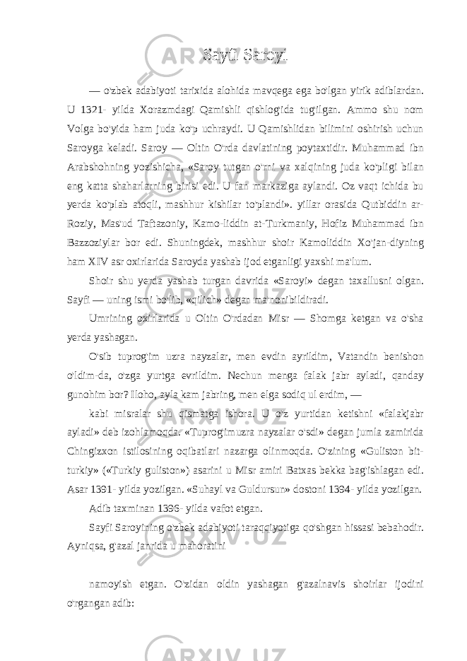 Sayfi Saroyi — o&#39;zbek adabiyoti tarixida alohida mavqega ega bo&#39;lgan yirik adiblardan. U 1321- yilda Xorazmdagi Qamishli qishlog&#39;ida tug&#39;ilgan. Ammo shu nom Volga bo&#39;yida ham juda ko&#39;p uchraydi. U Qamishlidan bilimini oshirish uchun Saroyga keladi. Saroy — Oltin O&#39;rda davlatining poytaxtidir. Muhammad ibn Arabshohning yozishicha, «Saroy tutgan o&#39;rni va xalqining juda ko&#39;pligi bilan eng katta shaharlarning birisi edi. U fan markaziga aylandi. Oz vaqt ichida bu yerda ko&#39;plab atoqli, mashhur kishilar to&#39;plandi». yillar orasida Qutbiddin ar- Roziy, Mas&#39;ud Taftazoniy, Kamo-liddin at-Turkmaniy, Hofiz Muhammad ibn Bazzoziylar bor edi. Shuningdek, mashhur shoir Kamoliddin Xo&#39;jan-diyning ham XIV asr oxirlarida Saroyda yashab ijod etganligi yaxshi ma&#39;lum. Shoir shu yerda yashab turgan davrida «Saroyi» degan taxallusni olgan. Sayfi — uning ismi bo&#39;lib, «qilich» degan ma&#39;nonibildiradi. Umrining oxirlarida u Oltin O&#39;rdadan Misr — Shomga ketgan va o&#39;sha yerda yashagan. O&#39;sib tuprog&#39;im uzra nayzalar, men evdin ayrildim, Vatandin benishon o&#39;ldim-da, o&#39;zga yurtga evrildim. Nechun menga falak jabr ayladi, qanday gunohim bor? Iloho, ayla kam jabring, men elga sodiq ul erdim, — kabi misralar shu qismatga ishora. U o&#39;z yurtidan ketishni «falakjabr ayladi» deb izohlamoqda. «Tuprog&#39;imuzra nayzalar o&#39;sdi» degan jumla zamirida Chingizxon istilosining oqibatlari nazarga olinmoqda. O&#39;zining «Guliston bit- turkiy» («Turkiy guliston») asarini u Misr amiri Batxas bekka bag&#39;ishlagan edi. Asar 1391- yilda yozilgan. «Suhayl va Guldursun» dostoni 1394- yilda yozilgan. Adib taxminan 1396- yilda vafot etgan. Sayfi Saroyining o&#39;zbek adabiyoti taraqqiyotiga qo&#39;shgan hissasi bebahodir. Ayniqsa, g&#39;azal janrida u mahoratini namoyish etgan. O&#39;zidan oldin yashagan g&#39;azalnavis shoirlar ijodini o&#39;rgangan adib: 