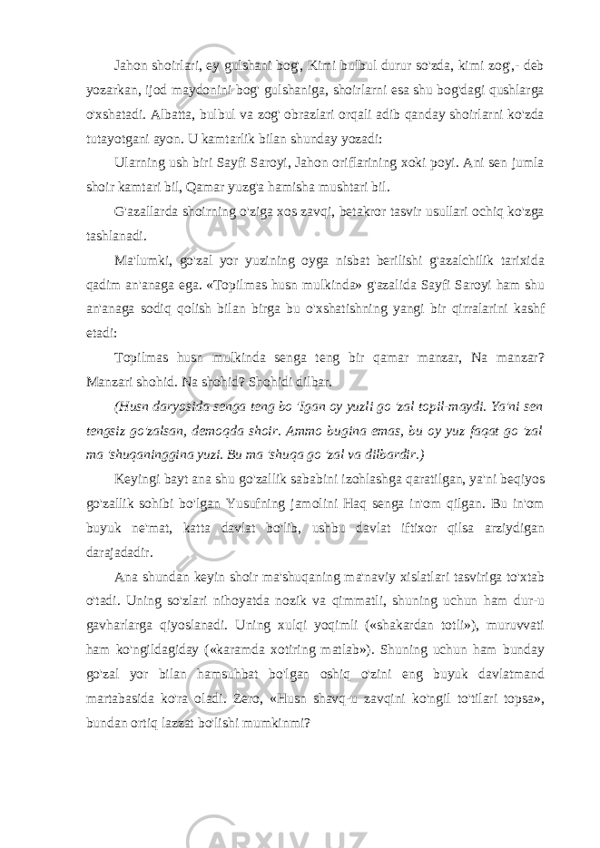 Jahon shoirlari, ey gulshani bog&#39;, Kimi bulbul durur so&#39;zda, kimi zog&#39;,- deb yozarkan, ijod maydonini bog&#39; gulshaniga, shoirlarni esa shu bog&#39;dagi qushlarga o&#39;xshatadi. Albatta, bulbul va zog&#39; obrazlari orqali adib qanday shoirlarni ko&#39;zda tutayotgani ayon. U kamtarlik bilan shunday yozadi: Ularning ush biri Sayfi Saroyi, Jahon oriflarining xoki poyi. Ani sen jumla shoir kamtari bil, Qamar yuzg&#39;a hamisha mushtari bil. G&#39;azallarda shoirning o&#39;ziga xos zavqi, betakror tasvir usullari ochiq ko&#39;zga tashlanadi. Ma&#39;lumki, go&#39;zal yor yuzining oyga nisbat berilishi g&#39;azalchilik tarixida qadim an&#39;anaga ega. «Topilmas husn mulkinda» g&#39;azalida Sayfi Saroyi ham shu an&#39;anaga sodiq qolish bilan birga bu o&#39;xshatishning yangi bir qirralarini kashf etadi: Topilmas husn mulkinda senga teng bir qamar manzar, Na manzar? Manzari shohid. Na shohid? Shohidi dilbar. (Husn daryosida senga teng bo &#39;Igan oy yuzli go &#39;zal topil-maydi. Ya&#39;ni sen tengsiz go&#39;zalsan, demoqda shoir. Ammo bugina emas, bu oy yuz faqat go &#39;zal ma &#39;shuqaninggina yuzi. Bu ma &#39;shuqa go &#39;zal va dilbardir.) Keyingi bayt ana shu go&#39;zallik sababini izohlashga qaratilgan, ya&#39;ni beqiyos go&#39;zallik sohibi bo&#39;lgan Yusufning jamolini Haq senga in&#39;om qilgan. Bu in&#39;om buyuk ne&#39;mat, katta davlat bo&#39;lib, ushbu davlat iftixor qilsa arziydigan darajadadir. Ana shundan keyin shoir ma&#39;shuqaning ma&#39;naviy xislatlari tasviriga to&#39;xtab o&#39;tadi. Uning so&#39;zlari nihoyatda nozik va qimmatli, shuning uchun ham dur-u gavharlarga qiyoslanadi. Uning xulqi yoqimli («shakardan totli»), muruvvati ham ko&#39;ngildagiday («karamda xotiring matlab»). Shuning uchun ham bunday go&#39;zal yor bilan hamsuhbat bo&#39;lgan oshiq o&#39;zini eng buyuk davlatmand martabasida ko&#39;ra oladi. Zero, «Husn shavq-u zavqini ko&#39;ngil to&#39;tilari topsa», bundan ortiq lazzat bo&#39;lishi mumkinmi? 