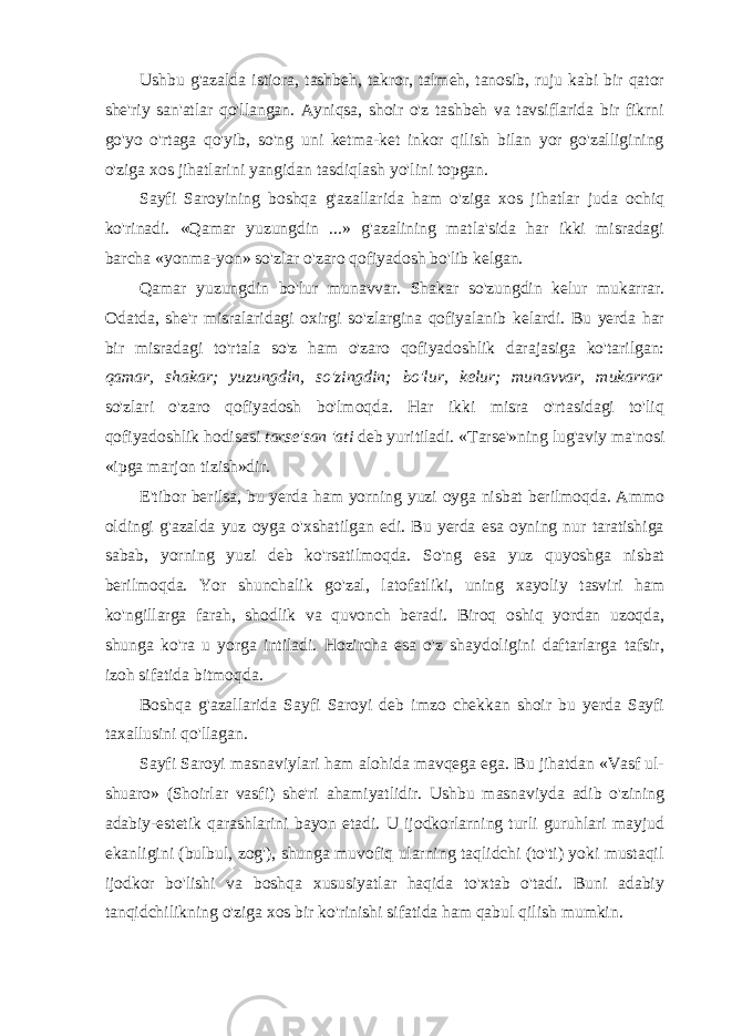 Ushbu g&#39;azalda istiora, tashbeh, takror, talmeh, tanosib, ruju kabi bir qator she&#39;riy san&#39;atlar qo&#39;llangan. Ayniqsa, shoir o&#39;z tashbeh va tavsiflarida bir fikrni go&#39;yo o&#39;rtaga qo&#39;yib, so&#39;ng uni ketma-ket inkor qilish bilan yor go&#39;zalligining o&#39;ziga xos jihatlarini yangidan tasdiqlash yo&#39;lini topgan. Sayfi Saroyining boshqa g&#39;azallarida ham o&#39;ziga xos jihatlar juda ochiq ko&#39;rinadi. «Qamar yuzungdin ...» g&#39;azalining matla&#39;sida har ikki misradagi barcha «yonma-yon» so&#39;zlar o&#39;zaro qofiyadosh bo&#39;lib kelgan. Qamar yuzungdin bo&#39;lur munavvar. Shakar so&#39;zungdin kelur mukarrar. Odatda, she&#39;r misralaridagi oxirgi so&#39;zlargina qofiyalanib kelardi. Bu yerda har bir misradagi to&#39;rtala so&#39;z ham o&#39;zaro qofiyadoshlik darajasiga ko&#39;tarilgan: qamar, shakar; yuzungdin, so&#39;zingdin; bo&#39;lur, kelur; munavvar, mukarrar so&#39;zlari o&#39;zaro qofiyadosh bo&#39;lmoqda. Har ikki misra o&#39;rtasidagi to&#39;liq qofiyadoshlik hodisasi tarse&#39;san &#39;ati deb yuritiladi. «Tarse&#39;»ning lug&#39;aviy ma&#39;nosi «ipga marjon tizish»dir. E&#39;tibor berilsa, bu yerda ham yorning yuzi oyga nisbat berilmoqda. Ammo oldingi g&#39;azalda yuz oyga o&#39;xshatilgan edi. Bu yerda esa oyning nur taratishiga sabab, yorning yuzi deb ko&#39;rsatilmoqda. So&#39;ng esa yuz quyoshga nisbat berilmoqda. Yor shunchalik go&#39;zal, latofatliki, uning xayoliy tasviri ham ko&#39;ngillarga farah, shodlik va quvonch beradi. Biroq oshiq yordan uzoqda, shunga ko&#39;ra u yorga intiladi. Hozircha esa o&#39;z shaydoligini daftarlarga tafsir, izoh sifatida bitmoqda. Boshqa g&#39;azallarida Sayfi Saroyi deb imzo chekkan shoir bu yerda Sayfi taxallusini qo&#39;llagan. Sayfi Saroyi masnaviylari ham alohida mavqega ega. Bu jihatdan «Vasf ul- shuaro» (Shoirlar vasfi) she&#39;ri ahamiyatlidir. Ushbu masnaviyda adib o&#39;zining adabiy-estetik qarashlarini bayon etadi. U ijodkorlarning turli guruhlari mayjud ekanligini (bulbul, zog&#39;), shunga muvofiq ularning taqlidchi (to&#39;ti) yoki mustaqil ijodkor bo&#39;lishi va boshqa xususiyatlar haqida to&#39;xtab o&#39;tadi. Buni adabiy tanqidchilikning o&#39;ziga xos bir ko&#39;rinishi sifatida ham qabul qilish mumkin. 