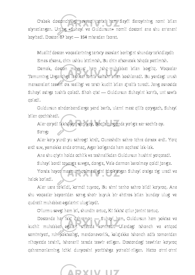 O&#39;zbek dostonchiligi ravnaqi tarixi ham Sayfi Saroyining nomi bilan ziynatlangan. Uning «Suhayl va Guldursun» nomli dostoni ana shu an&#39;anani boyitadi. Doston 82 bayt — 164 misradan iborat. Muallif doston voqealarining tarixiy asoslari borligini shunday ta&#39;kidlaydi: Emas afsona, chin ushbu bitilmish, Bu chin afsonatek ishqda yetilmish. Demak, doston mavzusi ham ishq-muhabbat bilan bog&#39;liq. Voqealar Temurning Urganchga lashkar tortib kelishi bilan boshlanadi. Bu yerdagi urush manzaralari tasviri o&#39;z realligi va ta&#39;sir kuclii bilan ajralib turadi. Jang asnosida Suhayl asirga tushib qoladi. Shoh qizi — Guldursun Suhaylni ko&#39;rib, uni sevib qoladi. Guldursun zindonbandlarga pand berib, ularni mast qilib qo&#39;ygach, Suhayl bilan qochishadi. Alar qo&#39;ydi ikkisi yo&#39;l sari poy, Boqib turg&#39;onda yo&#39;lg&#39;a zar sochib oy. So&#39;ng: Alar ko&#39;p yurdi-yu sahrog&#39;i kirdi, Gunashdin sahro ichra do&#39;zax erdi. Yo&#39;q erdi suv, yemakka anda o&#39;tmaq, Agar bo&#39;lganda ham aqchasi lak-lak. Ana shu qiyin holda ochlik va tashnalikdan Guldursun hushini yo&#39;qotadi. Suhayl bordi toparg&#39;a suvg&#39;a, dong&#39;a, Vale darmon berolmay qoldi jong&#39;a. Yorsiz hayot mazmuni qolmasligini idrok etgan Suhayl o&#39;ziga tig&#39; uradi va halok bo&#39;ladi. Alar uzra to&#39;kildi, ko&#39;mdi tuproq, Bu sirni tanho sahro bildi ko&#39;proq. Ana shu voqealar bayonidan so&#39;ng shoir buyuk bir ehtiros bilan bunday ulug&#39; va qudratli muhabbat egalarini ulug&#39;laydi. O&#39;lurmu sevgi ham bil, shundin ortuq, Ki ikkisi qilur jonini tortuq. Dostonda har ikki qahramon — Suhayl ham, Guldursun ham pokiza va kuchli muhabbat egalari sifatida ko&#39;rinadi. Ulardagi ishonch va e&#39;tiqod samimiyati, ruh pokizaligi, mardonavorlik, kelajakka ishonch adib tomonidan nihoyatda ta&#39;sirli, ishonarli tarzda tasvir etilgan. Dostondagi tasvirlar ko&#39;proq qahramonlarning ichki dunyosini yoritishga yo&#39;nalti-rilgan. Hatto o&#39;rni-o&#39;rni 