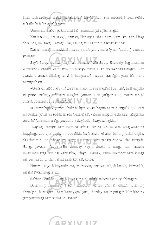 bilan uchraydigan tabiat manzara-lari tasviri ham shu maqsadni kuchaytirib ta&#39;kidlashi bilan ajralib turadi. Umuman, doston pok muhabbat tarannumigabag&#39;ishlangan. Xotin sodiq, ani sevgil, aziz er, Har og&#39;ir ishda ham doim seni der. Unga do&#39;st bo&#39;l, uni sevgil, ko&#39;ngul ber, Uning so&#39;z bahridin gavharlarin ter. Doston hazaji musaddasi maqsur (mafoiylun, mafo-iylun, fauvlun) vaznida yozilgan. Sayfi Saroyi benazir tarjimon hamdir. Adib Sa&#39;diy Sheroziyning mashhur «Guliston» asarini «Guliston bit-turkiy» nomi bilan o&#39;zbekchalashtirgan. Shu asosda u o&#39;zbek tilining ichki imkoniyatlari naqadar boyligini yana bir marta namoyish etdi. «Guliston bit-turkiy» hikoyatlari inson ma&#39;naviyatini boyitishi, turli ezgulik va yaxshi axloqiy sifatlarni ulug&#39;lab, yomonlik va yolg&#39;on xulq-atvorni tanqid qilishi, qoralashi bilan ibratlidir. &#39;« Damashqdagi jome&#39; ichida bo&#39;lgan voqea bayonida adib ezgulik qudratini nihoyatda go&#39;zal va sodda tarzda ifoda etadi. «Zulm urug&#39;ini ekib xayr istaganlar o&#39;zlarini jahannam o&#39;tiga yoqadilar» deyiladi, hikoya so&#39;ngida. -Keyingi hikoyat ham zulm va adolat haqida. Zolim kishi-ning «mening haqqimga duo qil» deyishi muqobilida faqir kishi: «Iloho, buning jonini olgil», deb duo qildi. Shunda zolim Hajjoj ibn Yusuf: «Bu qanaqa duo?» - deb so&#39;raydi. Bunga javoban faqir: «Bu shunday xayrli duoki, u senga ham, barcha musulmonlarga ham naf keltiradi», - deydi. Demak, zolim hukmdor hech kimga naf bermaydi. Undan raiyat azob ko&#39;radi, xolos. Hotami Toyi hikoyatida esa, muruvvat, saxovat olqish-lanadi, kamtarlik, nafsini tiyish ulug&#39;lanadi. Sahboni Voil haqidagi hikoya esa nutq odobi mavzusiga bag&#39;ishlangan. Bularning hammasi inson kamoloti uchun xizmat qiladi. Ularning ahamiyati hozirgacha ham kamaygani yo&#39;q. Bunday nodir yodgorliklar bizning jamiyatimizga ham xizmat qilaveradi. 