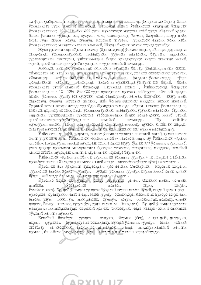 нотўғри фойдаланиш кабилар таъсирида экологик мувозанатда ўзгариш юз бериб, баъзи ўсимликлар тури камайиб бормоқда. Натижада ҳозир Ўзбекистон ҳудудида ўсадиган ўсимликларнинг 10—12% ёки 400 тури муҳофазага муҳтож ноёб турга айланиб қолди. Баъзи ўсимлик турлари эса, хусусан лола, саллагуллар, йетмак, бозулбанг, анзур пиёз, зира, гули салим, ковул, суммул, Коровин ширачи, Туркистон ёввойи ноки каби ўсимликларнинг миқдори кескин камайиб, йўқолиб кетиш хавфи остида турибди. Жумҳуриятимизда айрим шахслар (браконерлар) ўсимликларни, айниқса доривор ва озиқ–овқат ўсимликларининг пиёзларини, уруғини мевасини, баргини, илдизини, туганакларини рухсатсиз, ўзбошимчалик билан қоидақонунга хилоф равишда йиғиб, териб, қазиб олишлари туфайли уларнинг тури камайиб кетмоқда. Айниқса, қишлоқ хужалигида янги янги йерларни баттар, ўзлаштирилиши саноат объектлари ва ҳар хил қурилишлар жойлаштирилиши, тоғ-кон саноатининг таъсири, яйловлардан нотўғри фойдаланиш, мевали, доривор, фоидали ўсимлилардан тўғри фойдаланиш кабилар таъсирида экологик мувзанатда ўзгариш юз бериб, баъзи усимликлар тури камайиб бормоқда. Натижада ҳозир , Ўзбекистонда ўсадиган ўсимликларнинг 10—12% ёки 400 тури муҳофазага муҳтож ноёб турга айланиб қолди. Баъзи ўсимлик турлар эса хусусан лола саллагуллар, йетмак, бозулбанг анзур пиез, салксовул, суммул, Коровин ширачи, каби ўсимликларнинг миқдори кескин камайиб, йуқолиб кетиш хавфи остида турибди. Жумҳуриятимизда айрим шахслар ўсимликларни, айниқса доривор ва озиқ-овқат ўсимликларининг пиёзларини, уруғини мевасини, баргини, илдизини, туганакларини рухсатсиз, ўзбошимчалик билан қоида-қонун, йиғиб, териб, қазиб олишлари туфайли уларнинг камайиб кетмоқда. Шу сабабли жумҳуриятимизни табиий ҳолича сақлаб қолиш, усимликлар дунёси нисбатан шафқат сизларча муносабатда бўлишга чек қўйиш бугунги куннинг энг муҳим масаласидир. Ўзбекистонда ноёб, эндемик, реликт ўсимлик турларини саклаб қолиб, ҳимоя остига олиш учун 1978 йили Ўзбекистон «Қизил китоби» таъсис этилди. Бу Ўзбекистон «Қизил китоби»га жумҳуриятимизда муҳофаза остига олиш зарур бўлган 272 ўсимлик киритилиб, улар ҳақида мукаммал маълумотлар (қисқача тавсифи, тарқалиши, миқдори, камайиб кетиш сабаби, муҳофаза килишга қаратилган чоралар) берилган. Ўзбекистон «Қизил китоби»га киритилган ўсимлик турлари 4 та тоифага (табиатни муҳофаза қилиш Халқаро уюшмаси ишлаб чиққан классификаўияга кўра) ажратилган. Йўқолган ёки йўқолиш арафасидаги (Қопеечник Омонқўтон, Коровин ширачи, Туркистон ёввойи ноки) турлари. Бундай ўсимлик турлари айрим йиғиб олиш қийин бўлган жойларда ёки маданий шароитда сақланиб қолган. Йўқолиб бораётган турлар (анор, Зарафшон, регели, Ошанин пиёзи, тоғпиёз, дилбанд, Ўзбекистон лоласи, сариқ ширач, ёввойи анжир). Бундай ўсимлик турлари йўқолиб кетиш хавфи бўлиб, сақлаб қолиш учун муҳофаза чораларини талаб этади. Ноёб турлар (Оманқора, Аболин ва Бухоро астрагали, ёввойи узум, чиннигул, мингдевона, суммул, ковул, чилонжийда, лолалар, Чимён лоласи, Бойсун широчи, суғур ўти, гули салим ва бошқалар). Бундай ўсимлик турлари маълум кичик майдонларда сақланиб қолган, бинобарин, тезда назорат остига олинмаса йўқолиб кетиши мумкин. Қамайиб бораётган турлар — нормушк, йетмак (беҳ), анзур пиёз, парпи, оқ парпи, фуфанак, бурмақора ва бошлқалар. Бундай ўсимлик турлари баъзи табиий сабаблар ва инсоннинг таъсири остида майдони ҳамда миқдори камайиб кетиши мумкин, бинобарин вақти-вақти билан назорат қилиб туришни талаб этади. 