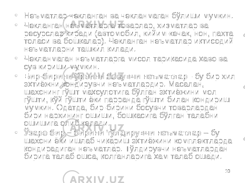 10• Неъматлар че к ланган ва чекланмаган бўлиши мумкин. • Чекланган неъматларга товарлар, хизматлар ва ресурслар киради (автомобил, кийим-кечак, нон, пахта толаси ва бошқалар). Чекланган неъматлар иқтисодий неъматларни ташкил қилади. • Чекланмаган неъматларга мисол тариқасида ҳаво ва сув кириши мумкин. • Бир-бирини ўрнини босувчи неъматлар - бу бир хил эҳтиёжни қондирувчи неъматлардир. Масалан, шахснинг гўшт маҳсулотига бўлган эҳтиёжини мол гўшти, қўй гўшти ёки парранда гўшти билан қондириш мумкин. Одатда, бир-бирини босувчи товарлардан бири нархининг ошиши, бошқасига бўлган талабни ошишига олиб келади. • Ўзаро бир – бирини тўлдирувчи неъматлар – бу шахсни ёки ишлаб чиқариш эҳтиёжини ком п лектларда қондирадиган неъматлар. Тўлдирувчи неъматлардан бирига талаб ошса, қолганларига ҳам талаб ошади. 