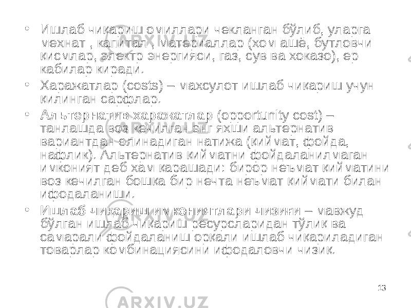 13• Ишлаб чиқариш омиллари чекланган бўлиб, уларга мехнат , капитал , материаллар (хом ашё, бутловчи қисмлар, электр энергияси, газ, сув ва хоказо), ер кабилар киради . • Харажатлар (costs) – махсулот ишлаб чиқариш учун қилинган сарфлар. • Альтернатив харажатлар (opportunity cost) – танлашда воз кечилган энг яхши альтернатив вариантдан олинадиган натижа (қиймат, фойда, нафлик). Альтернатив қийматни фойдаланилмаган имконият деб хам қарашади: бирор неъмат қийматини воз кечилган бошқа бир нечта неъмат қиймати билан ифодаланиши. • Ишлаб чиқариш имкониятлари чизиғи – мавжуд бўлган ишлаб чиқариш ресурсларидан тўлиқ ва самарали фойдаланиш орқали ишлаб чиқариладиган товарлар комбинациясини ифодаловчи чизиқ. 